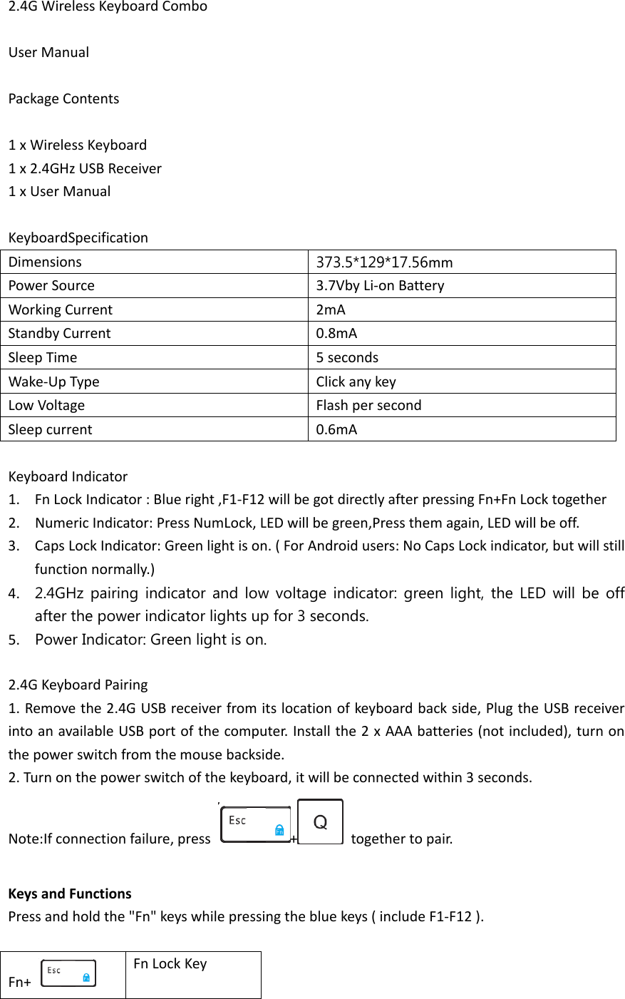 2.4G Wireless Keyboard Combo  User Manual  Package Contents  1 x Wireless Keyboard 1 x 2.4GHz USB Receiver 1 x User Manual  KeyboardSpecification Dimensions  373.5*129*17.56mm Power Source 3.7Vby Li-on Battery   Working Current 2mA Standby Current 0.8mA Sleep Time 5 seconds Wake-Up Type Click any key Low Voltage Flash per second Sleep current 0.6mA  Keyboard Indicator 1. Fn Lock Indicator : Blue right ,F1-F12 will be got directly after pressing Fn+Fn Lock together 2. Numeric Indicator: Press NumLock, LED will be green,Press them again, LED will be off. 3. Caps Lock Indicator: Green light is on. ( For Android users: No Caps Lock indicator, but will still function normally.) 4. 2.4GHz pairing indicator and low voltage indicator: green light, the LED will be off after the power indicator lights up for 3 seconds. 5. Power Indicator: Green light is on.  2.4G Keyboard Pairing 1. Remove the 2.4G USB receiver from its location of keyboard back side, Plug the USB receiver into an available USB port of the computer. Install the 2 x AAA batteries (not included), turn on the power switch from the mouse backside. 2. Turn on the power switch of the keyboard, it will be connected within 3 seconds. Note:If connection failure, press  +   together to pair.  Keys and Functions Press and hold the &quot;Fn&quot; keys while pressing the blue keys ( include F1-F12 ).  Fn+   Fn Lock Key 