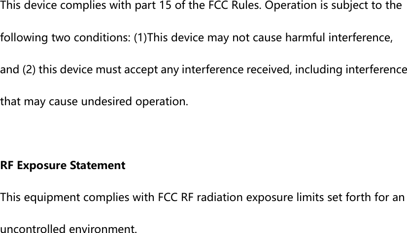  This device complies with part 15 of the FCC Rules. Operation is subject to the following two conditions: (1)This device may not cause harmful interference, and (2) this device must accept any interference received, including interference that may cause undesired operation.  RF Exposure Statement This equipment complies with FCC RF radiation exposure limits set forth for an uncontrolled environment.     