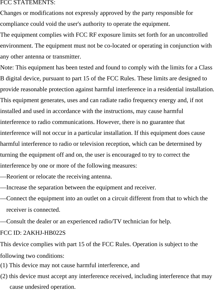 FCC STATEMENTS: Changes or modifications not expressly approved by the party responsible for compliance could void the user&apos;s authority to operate the equipment.The equipment complies with FCC RF exposure limits set forth for an uncontrolled environment. The equipment must not be co-located or operating in conjunction with any other antenna or transmitter.  Note: This equipment has been tested and found to comply with the limits for a Class B digital device, pursuant to part 15 of the FCC Rules. These limits are designed to provide reasonable protection against harmful interference in a residential installation. This equipment generates, uses and can radiate radio frequency energy and, if not installed and used in accordance with the instructions, may cause harmful interference to radio communications. However, there is no guarantee that interference will not occur in a particular installation. If this equipment does cause harmful interference to radio or television reception, which can be determined by turning the equipment off and on, the user is encouraged to try to correct the interference by one or more of the following measures: —Reorient or relocate the receiving antenna. —Increase the separation between the equipment and receiver. —Connect the equipment into an outlet on a circuit different from that to which the receiver is connected. —Consult the dealer or an experienced radio/TV technician for help. FCC ID: 2AKHJ-HB022S This device complies with part 15 of the FCC Rules. Operation is subject to the following two conditions:  (1) This device may not cause harmful interference, and(2) this device must accept any interference received, including interference that maycause undesired operation.