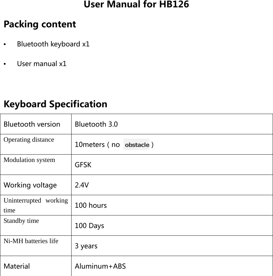 User Manual for HB126 Packing content •  Bluetooth keyboard x1 •  User manual x1  Keyboard Specification Bluetooth version Bluetooth 3.0 Operating distance 10meters（no   obstacle） Modulation system GFSK Working voltage  2.4V Uninterrupted working time 100 hours Standby time 100 Days Ni-MH batteries life 3 years Material Aluminum+ABS  