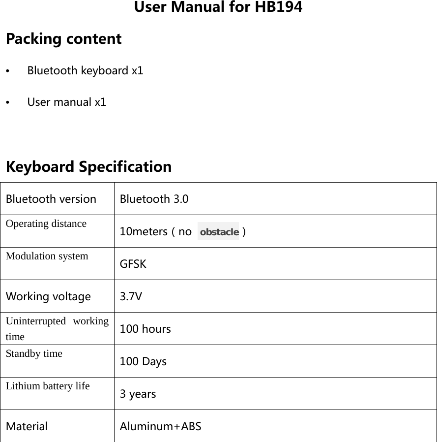 User Manual for HB194 Packing content •  Bluetooth keyboard x1 •  User manual x1  Keyboard Specification Bluetooth version Bluetooth 3.0 Operating distance 10meters（no   obstacle） Modulation system GFSK Working voltage 3.7V Uninterrupted working time 100 hours Standby time 100 Days Lithium battery life 3 years Material Aluminum+ABS  