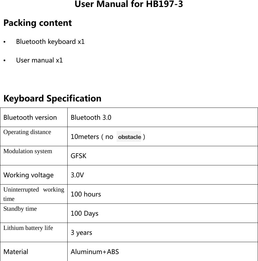 User Manual for HB197-3 Packing content •  Bluetooth keyboard x1 •  User manual x1  Keyboard Specification Bluetooth version Bluetooth 3.0 Operating distance 10meters（no   obstacle） Modulation system GFSK Working voltage 3.0V Uninterrupted working time 100 hours Standby time 100 Days Lithium battery life 3 years Material Aluminum+ABS  