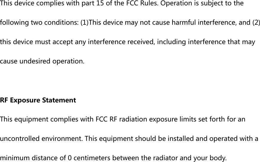  This device complies with part 15 of the FCC Rules. Operation is subject to the following two conditions: (1)This device may not cause harmful interference, and (2) this device must accept any interference received, including interference that may cause undesired operation.  RF Exposure Statement This equipment complies with FCC RF radiation exposure limits set forth for an uncontrolled environment. This equipment should be installed and operated with a minimum distance of 0 centimeters between the radiator and your body.  