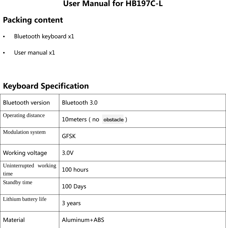 User Manual for HB197C-L Packing content •  Bluetooth keyboard x1 •  User manual x1  Keyboard Specification Bluetooth version Bluetooth 3.0 Operating distance 10meters（no   obstacle） Modulation system GFSK Working voltage 3.0V Uninterrupted working time 100 hours Standby time 100 Days Lithium battery life 3 years Material Aluminum+ABS  