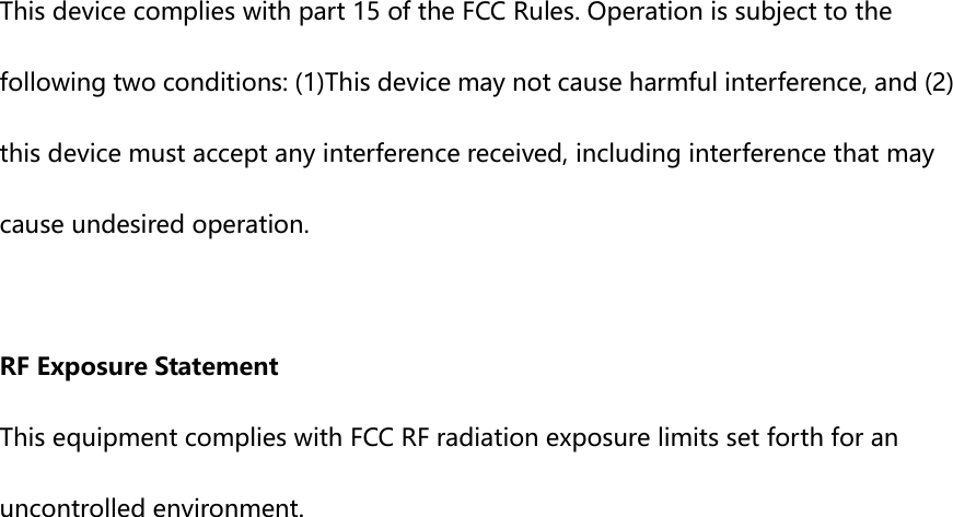  This device complies with part 15 of the FCC Rules. Operation is subject to the following two conditions: (1)This device may not cause harmful interference, and (2) this device must accept any interference received, including interference that may cause undesired operation.  RF Exposure Statement This equipment complies with FCC RF radiation exposure limits set forth for an uncontrolled environment.    