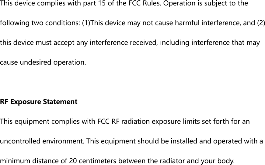  This device complies with part 15 of the FCC Rules. Operation is subject to the following two conditions: (1)This device may not cause harmful interference, and (2) this device must accept any interference received, including interference that may cause undesired operation.  RF Exposure Statement This equipment complies with FCC RF radiation exposure limits set forth for an uncontrolled environment. This equipment should be installed and operated with a minimum distance of 20 centimeters between the radiator and your body.  