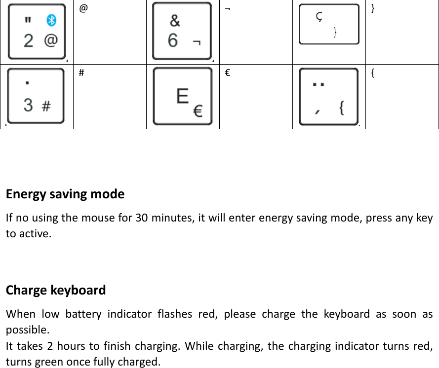  @  ¬  }  #  €  {    Energy saving mode If no using the mouse for 30 minutes, it will enter energy saving mode, press any key to active.   Charge keyboard When  low  battery  indicator  flashes  red,  please  charge  the  keyboard  as  soon  as possible. It takes 2 hours to finish charging. While charging, the charging indicator turns red, turns green once fully charged.                      