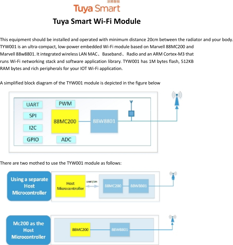 TYW001DATASHEETTuyaSmartWi-FiModuleThisequipmentshouldbeinstalled and operatedwithminimumdistance20cmbetween theradiatorandyourbody.TYW001is anultra-compact,low-powerembedded Wi-Fimodulebased onMarvell88MC200andMarvell88w8801.ItintegratedwirelessLANMAC Baseband RadioandanARMCortex-M3thatrunsWi-Finetworkingstackandsoftwareapplicationlibrary.TYW001has1Mbytesflash,512KBRAMbytesandrichperipheralsforyourIOTWi-Fiapplication.Asimplifiedblockdiagram oftheTYW001moduleisdepictedinthefigurebelowTherearetwomothedtousetheTYW001module asfollows: