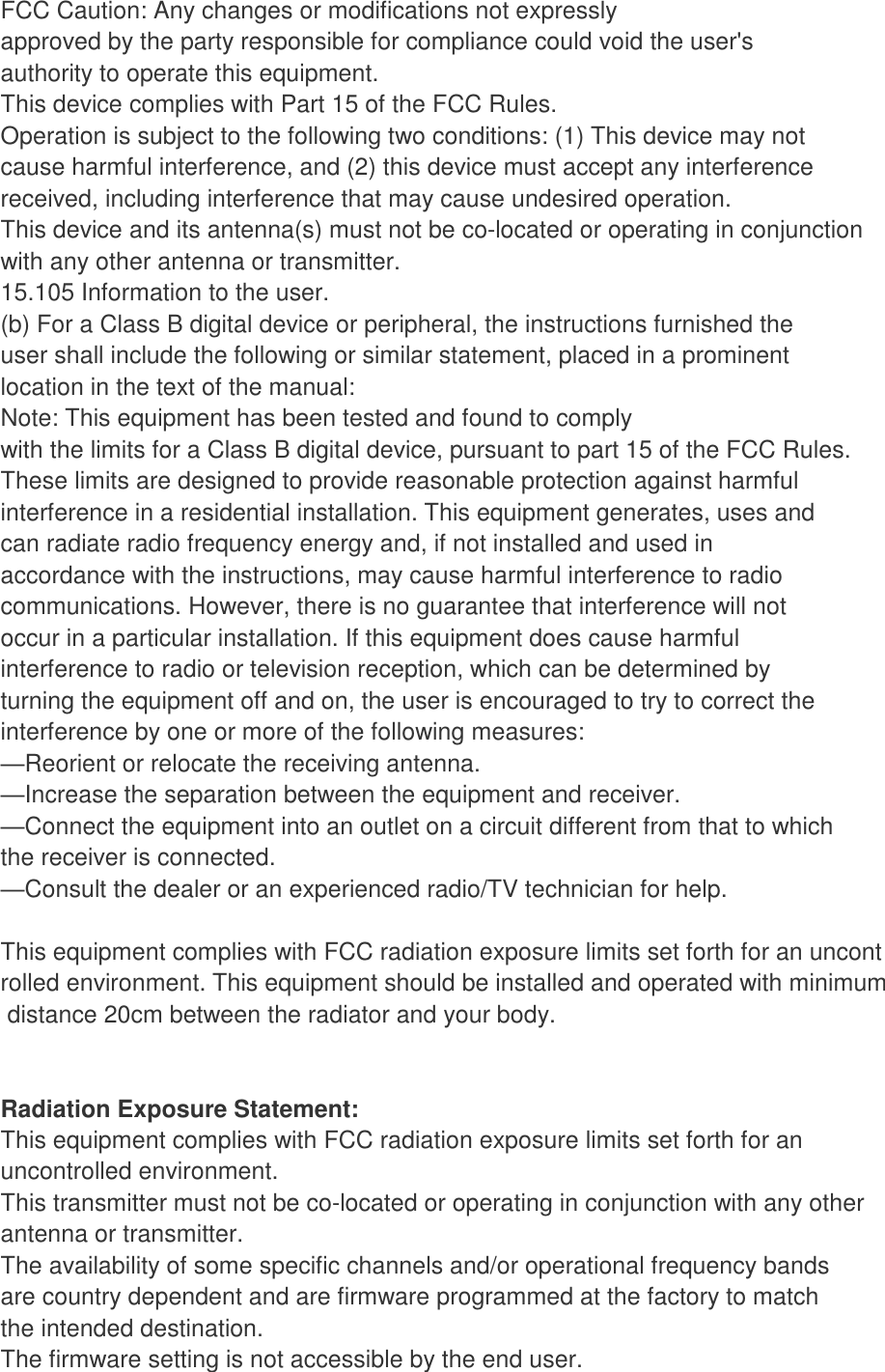 FCC Caution: Any changes or modifications not expressly approved by the party responsible for compliance could void the user&apos;s authority to operate this equipment. This device complies with Part 15 of the FCC Rules. Operation is subject to the following two conditions: (1) This device may not cause harmful interference, and (2) this device must accept any interference received, including interference that may cause undesired operation. This device and its antenna(s) must not be co-located or operating in conjunction with any other antenna or transmitter. 15.105 Information to the user. (b) For a Class B digital device or peripheral, the instructions furnished the user shall include the following or similar statement, placed in a prominent location in the text of the manual: Note: This equipment has been tested and found to comply with the limits for a Class B digital device, pursuant to part 15 of the FCC Rules. These limits are designed to provide reasonable protection against harmful interference in a residential installation. This equipment generates, uses and can radiate radio frequency energy and, if not installed and used in accordance with the instructions, may cause harmful interference to radio communications. However, there is no guarantee that interference will not occur in a particular installation. If this equipment does cause harmful interference to radio or television reception, which can be determined by turning the equipment off and on, the user is encouraged to try to correct the interference by one or more of the following measures: —Reorient or relocate the receiving antenna. —Increase the separation between the equipment and receiver. —Connect the equipment into an outlet on a circuit different from that to which the receiver is connected. —Consult the dealer or an experienced radio/TV technician for help.  This equipment complies with FCC radiation exposure limits set forth for an uncontrolled environment. This equipment should be installed and operated with minimum distance 20cm between the radiator and your body.   Radiation Exposure Statement: This equipment complies with FCC radiation exposure limits set forth for an uncontrolled environment. This transmitter must not be co-located or operating in conjunction with any other  antenna or transmitter. The availability of some specific channels and/or operational frequency bands are country dependent and are firmware programmed at the factory to match the intended destination. The firmware setting is not accessible by the end user. 