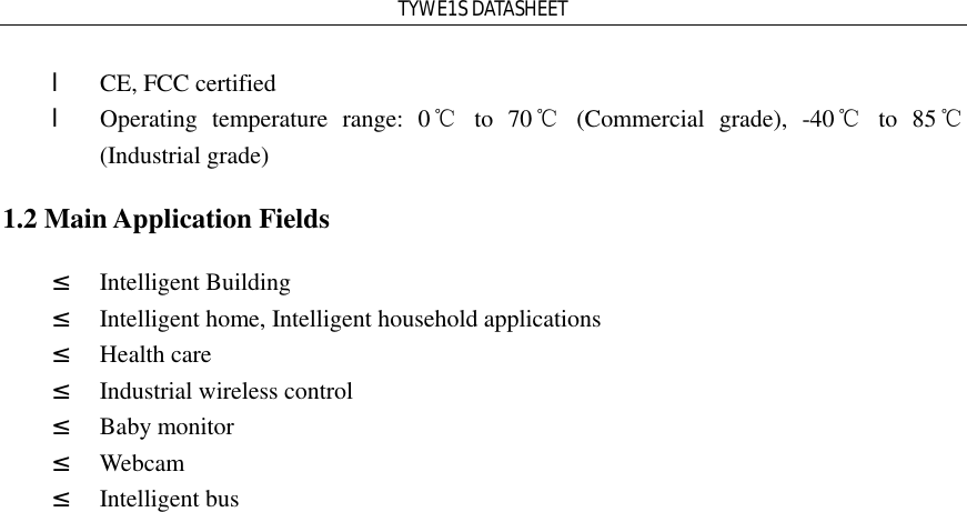 TYWE1S DATASHEET l CE, FCC certified l Operating temperature range: 0℃ to 70℃ (Commercial grade), -40℃ to 85℃ (Industrial grade) 1.2 Main Application Fields ² Intelligent Building ² Intelligent home, Intelligent household applications ² Health care ² Industrial wireless control ² Baby monitor ² Webcam ² Intelligent bus  