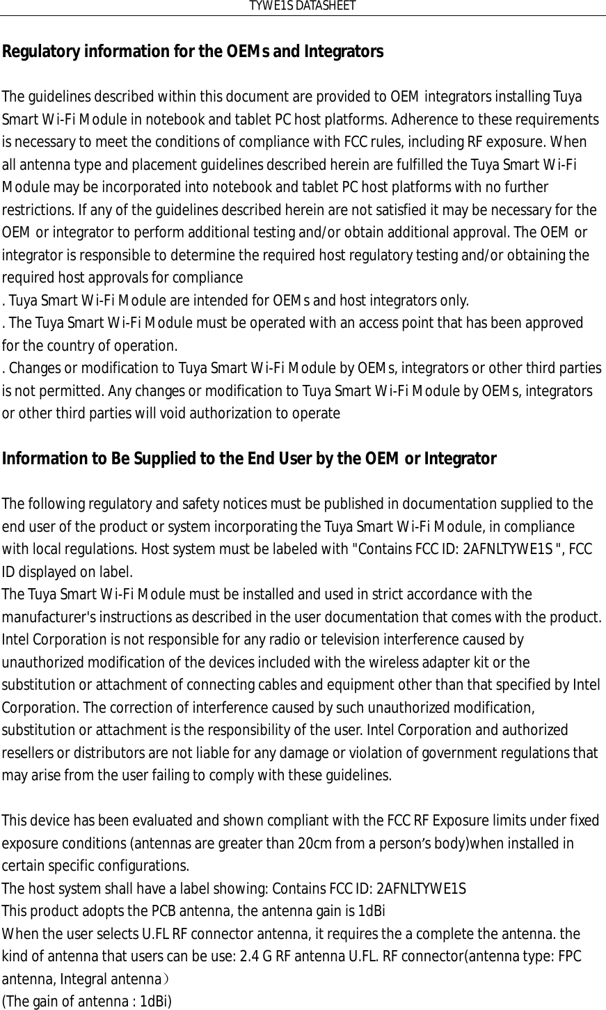 TYWE1S DATASHEET Regulatory information for the OEMs and Integrators  The guidelines described within this document are provided to OEM integrators installing Tuya Smart Wi-Fi Module in notebook and tablet PC host platforms. Adherence to these requirements is necessary to meet the conditions of compliance with FCC rules, including RF exposure. When all antenna type and placement guidelines described herein are fulfilled the Tuya Smart Wi-Fi Module may be incorporated into notebook and tablet PC host platforms with no further restrictions. If any of the guidelines described herein are not satisfied it may be necessary for the OEM or integrator to perform additional testing and/or obtain additional approval. The OEM or integrator is responsible to determine the required host regulatory testing and/or obtaining the required host approvals for compliance . Tuya Smart Wi-Fi Module are intended for OEMs and host integrators only. . The Tuya Smart Wi-Fi Module must be operated with an access point that has been approved for the country of operation. . Changes or modification to Tuya Smart Wi-Fi Module by OEMs, integrators or other third parties is not permitted. Any changes or modification to Tuya Smart Wi-Fi Module by OEMs, integrators or other third parties will void authorization to operate  Information to Be Supplied to the End User by the OEM or Integrator      The following regulatory and safety notices must be published in documentation supplied to the end user of the product or system incorporating the Tuya Smart Wi-Fi Module, in compliance with local regulations. Host system must be labeled with &quot;Contains FCC ID: 2AFNLTYWE1S &quot;, FCC ID displayed on label.  The Tuya Smart Wi-Fi Module must be installed and used in strict accordance with the manufacturer&apos;s instructions as described in the user documentation that comes with the product. Intel Corporation is not responsible for any radio or television interference caused by unauthorized modification of the devices included with the wireless adapter kit or the substitution or attachment of connecting cables and equipment other than that specified by Intel Corporation. The correction of interference caused by such unauthorized modification, substitution or attachment is the responsibility of the user. Intel Corporation and authorized resellers or distributors are not liable for any damage or violation of government regulations that may arise from the user failing to comply with these guidelines.    This device has been evaluated and shown compliant with the FCC RF Exposure limits under fixed  exposure conditions (antennas are greater than 20cm from a person’s body)when installed in certain specific configurations.  The host system shall have a label showing: Contains FCC ID: 2AFNLTYWE1S This product adopts the PCB antenna, the antenna gain is 1dBi When the user selects U.FL RF connector antenna, it requires the a complete the antenna. the kind of antenna that users can be use: 2.4 G RF antenna U.FL. RF connector(antenna type: FPC antenna, Integral antenna） (The gain of antenna : 1dBi)  