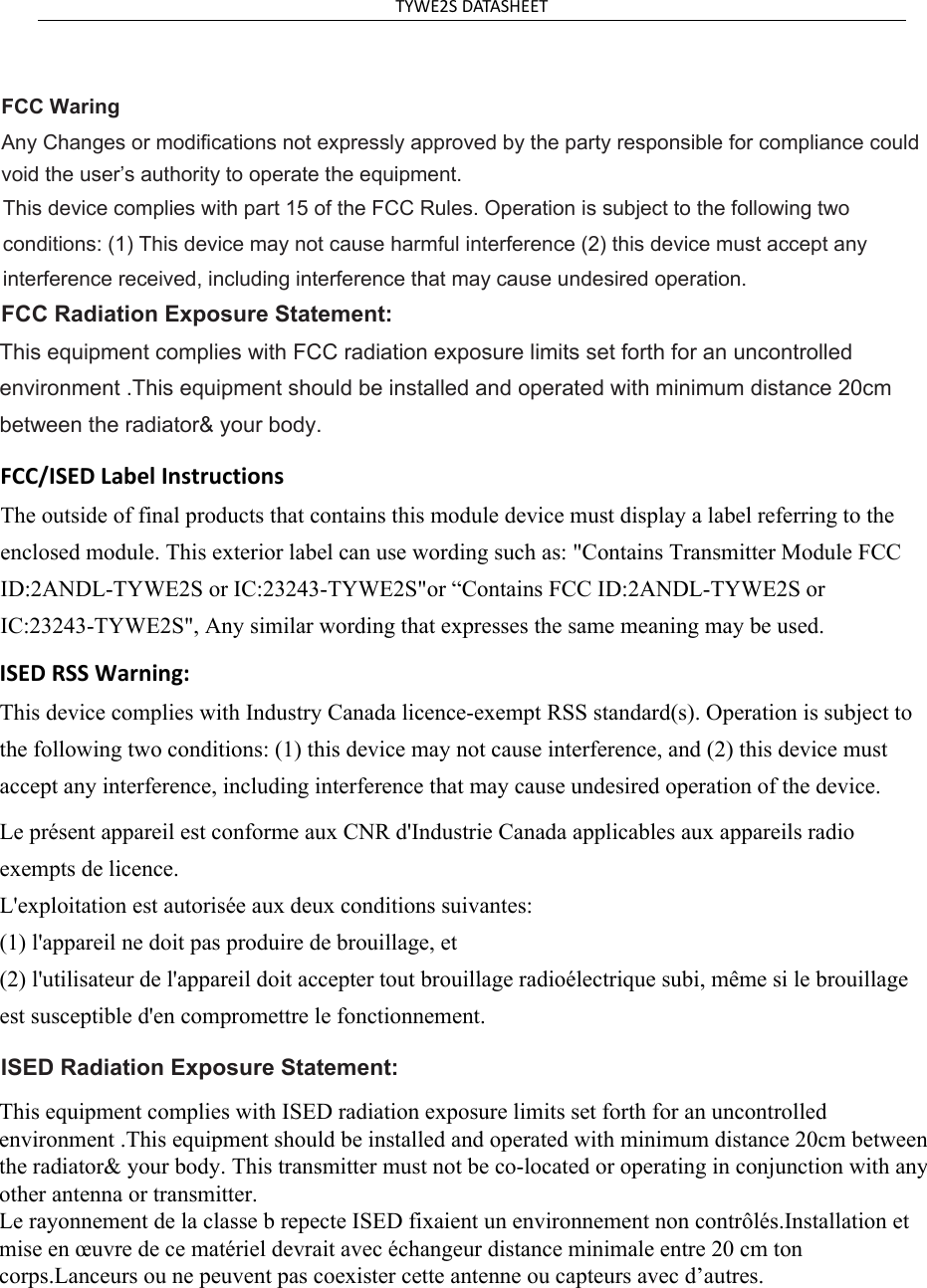 TYWE2SDATASHEETFCC Waring$Q\&amp;KDQJHVRUPRGLILFDWLRQVQRWH[SUHVVO\DSSURYHGE\WKHSDUW\UHVSRQVLEOHIRUFRPSOLDQFHFRXOG YRLGWKHXVHU¶VDXWKRULW\WRRSHUDWHWKHHTXLSPHQWThis device complies with part 15 of the FCC Rules. Operation is subject to the following two  conditions: (1) This device may not cause harmful interference (2) this device must accept any  interference received, including interference that may cause undesired operation.  )&amp;&amp;5DGLDWLRQ([SRVXUH6WDWHPHQW  This equipment complies with FCC radiation exposure limits set forth for an uncontrolled  environment .This equipment should be installed and operated with minimum distance 20cm  between the radiator&amp; your body.   FCC/ISED Label InstructionsThe outside of final products that contains this module device must display a label referring to the enclosed module. This exterior label can use wording such as: &quot;Contains Transmitter Module FCC ID:2ANDL-TYWE2S or IC:23243-TYWE2S&quot;or “Contains FCC ID:2ANDL-TYWE2S or IC:23243-TYWE2S&quot;, Any similar wording that expresses the same meaning may be used. ISED RSS Warning:This device complies with Industry Canada licence-exempt RSS standard(s). Operation is subject to the following two conditions: (1) this device may not cause interference, and (2) this device must accept any interference, including interference that may cause undesired operation of the device. Le présent appareil est conforme aux CNR d&apos;Industrie Canada applicables aux appareils radio exempts de licence.  L&apos;exploitation est autorisée aux deux conditions suivantes:  (1) l&apos;appareil ne doit pas produire de brouillage, et  (2) l&apos;utilisateur de l&apos;appareil doit accepter tout brouillage radioélectrique subi, même si le brouillage est susceptible d&apos;en compromettre le fonctionnement. ISED5DGLDWLRQ([SRVXUH6WDWHPHQW   This equipment complies with ISED radiation exposure limits set forth for an uncontrolled environment .This equipment should be installed and operated with minimum distance 20cm between the radiator&amp; your body. This transmitter must not be co-located or operating in conjunction with any other antenna or transmitter. Le rayonnement de la classe b repecte ISED fixaient un environnement non contrôlés.Installation et mise en œuvre de ce matériel devrait avec échangeur distance minimale entre 20 cm ton corps.Lanceurs ou ne peuvent pas coexister cette antenne ou capteurs avec d’autres.