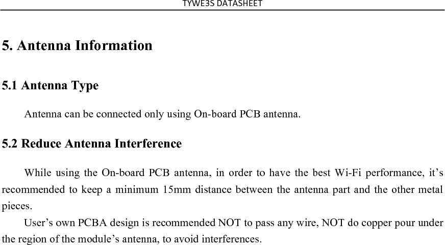 !&quot;#$%&amp;&apos;()!)&amp;*$$!&apos;5. Antenna Information   5.1 Antenna Type   Antenna can be connected only using On-board PCB antenna. 5.2 Reduce Antenna Interference While  using  the  On-board PCB antenna,  in  order  to  have  the  best  Wi-Fi  performance,  it’s recommended to keep a minimum 15mm distance between the antenna part and the other metal pieces.   User’s own PCBA design is recommended NOT to pass any wire, NOT do copper pour under the region of the module’s antenna, to avoid interferences. 