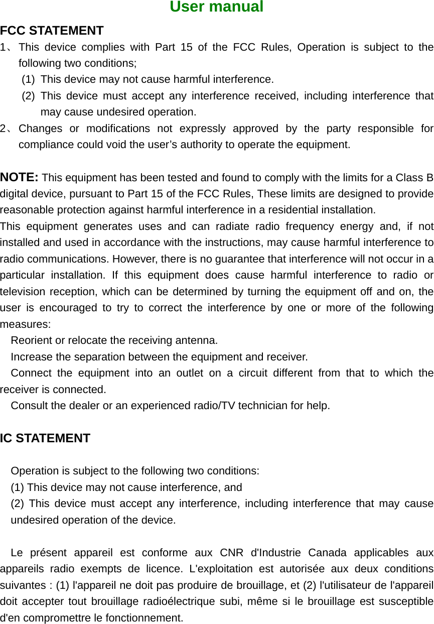  User manual FCC STATEMENT 1、 This device complies with Part 15 of the FCC Rules, Operation is subject to the following two conditions; (1)  This device may not cause harmful interference. (2) This device must accept any interference received, including interference that may cause undesired operation. 2、 Changes or modifications not expressly approved by the party responsible for compliance could void the user’s authority to operate the equipment.  NOTE: This equipment has been tested and found to comply with the limits for a Class B digital device, pursuant to Part 15 of the FCC Rules, These limits are designed to provide reasonable protection against harmful interference in a residential installation. This equipment generates uses and can radiate radio frequency energy and, if not installed and used in accordance with the instructions, may cause harmful interference to radio communications. However, there is no guarantee that interference will not occur in a particular installation. If this equipment does cause harmful interference to radio or television reception, which can be determined by turning the equipment off and on, the user is encouraged to try to correct the interference by one or more of the following measures:  Reorient or relocate the receiving antenna. Increase the separation between the equipment and receiver. Connect the equipment into an outlet on a circuit different from that to which the receiver is connected. Consult the dealer or an experienced radio/TV technician for help.  IC STATEMENT  Operation is subject to the following two conditions:   (1) This device may not cause interference, and   (2) This device must accept any interference, including interference that may cause undesired operation of the device.  Le présent appareil est conforme aux CNR d&apos;Industrie Canada applicables aux appareils radio exempts de licence. L&apos;exploitation est autorisée aux deux conditions suivantes : (1) l&apos;appareil ne doit pas produire de brouillage, et (2) l&apos;utilisateur de l&apos;appareil doit accepter tout brouillage radioélectrique subi, même si le brouillage est susceptible d&apos;en compromettre le fonctionnement. 
