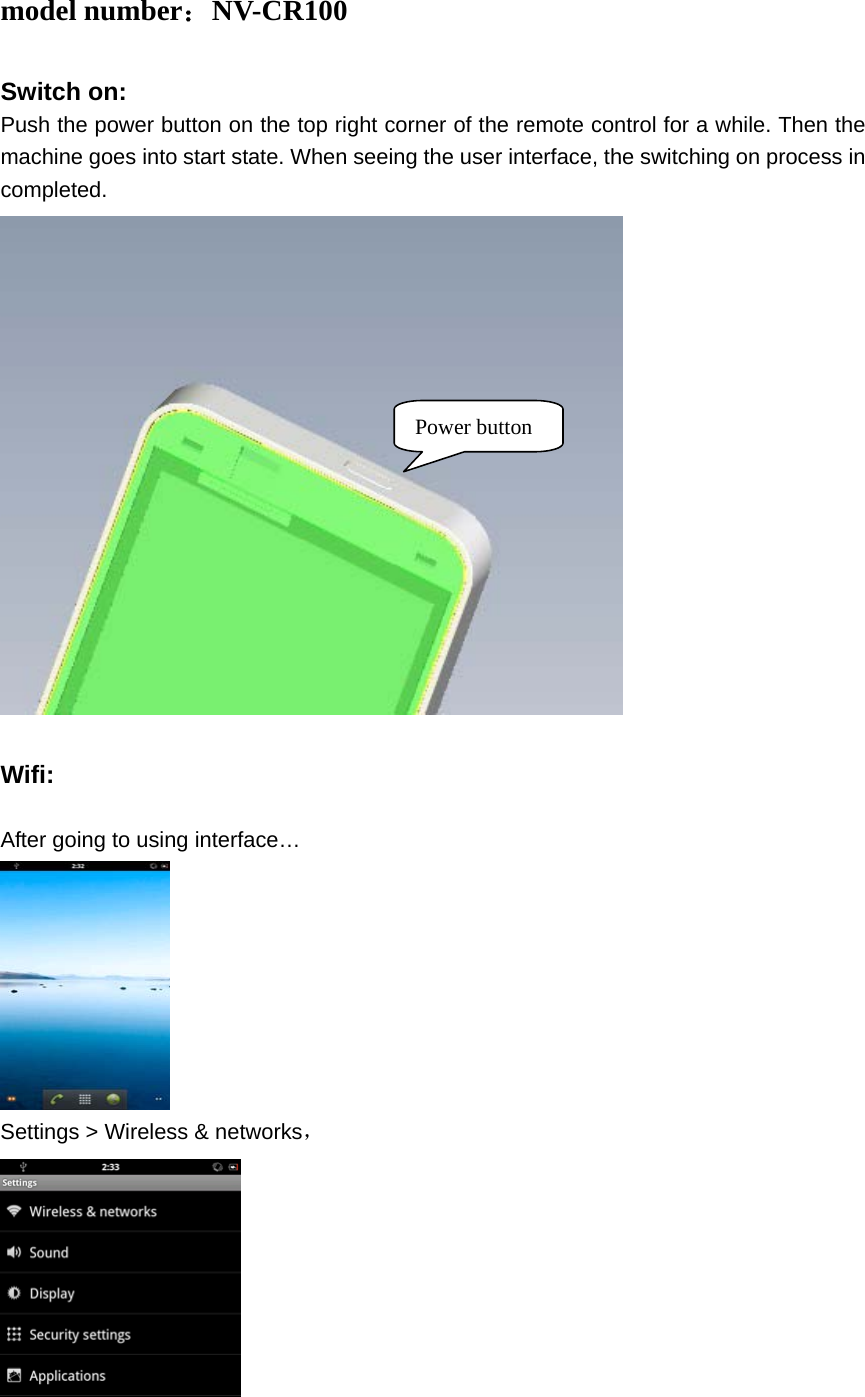  model number：NV-CR100  Switch on: Push the power button on the top right corner of the remote control for a while. Then the machine goes into start state. When seeing the user interface, the switching on process in completed.   Wifi:  After going to using interface…  Settings &gt; Wireless &amp; networks，  Power button 