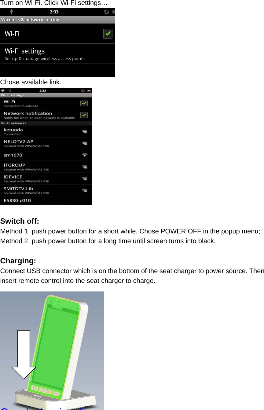   Turn on Wi-Fi. Click Wi-Fi settings…  Chose available link.     Switch off: Method 1, push power button for a short while. Chose POWER OFF in the popup menu; Method 2, push power button for a long time until screen turns into black.  Charging: Connect USB connector which is on the bottom of the seat charger to power source. Then insert remote control into the seat charger to charge.  
