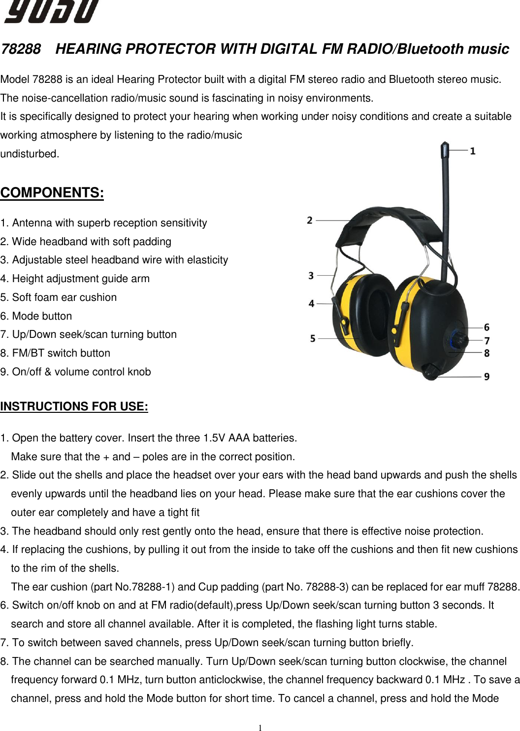  1   78288  HEARING PROTECTOR WITH DIGITAL FM RADIO/Bluetooth music  Model 78288 is an ideal Hearing Protector built with a digital FM stereo radio and Bluetooth stereo music. The noise-cancellation radio/music sound is fascinating in noisy environments. It is specifically designed to protect your hearing when working under noisy conditions and create a suitable working atmosphere by listening to the radio/music undisturbed.  COMPONENTS:  1. Antenna with superb reception sensitivity 2. Wide headband with soft padding 3. Adjustable steel headband wire with elasticity   4. Height adjustment guide arm   5. Soft foam ear cushion 6. Mode button 7. Up/Down seek/scan turning button 8. FM/BT switch button 9. On/off &amp; volume control knob  INSTRUCTIONS FOR USE:  1. Open the battery cover. Insert the three 1.5V AAA batteries. Make sure that the + and – poles are in the correct position.   2. Slide out the shells and place the headset over your ears with the head band upwards and push the shells                                                                                                                                                                                                                                                                                                                                      evenly upwards until the headband lies on your head. Please make sure that the ear cushions cover the outer ear completely and have a tight fit 3. The headband should only rest gently onto the head, ensure that there is effective noise protection. 4. If replacing the cushions, by pulling it out from the inside to take off the cushions and then fit new cushions to the rim of the shells.   The ear cushion (part No.78288-1) and Cup padding (part No. 78288-3) can be replaced for ear muff 78288. 6. Switch on/off knob on and at FM radio(default),press Up/Down seek/scan turning button 3 seconds. It search and store all channel available. After it is completed, the flashing light turns stable. 7. To switch between saved channels, press Up/Down seek/scan turning button briefly. 8. The channel can be searched manually. Turn Up/Down seek/scan turning button clockwise, the channel frequency forward 0.1 MHz, turn button anticlockwise, the channel frequency backward 0.1 MHz . To save a channel, press and hold the Mode button for short time. To cancel a channel, press and hold the Mode 