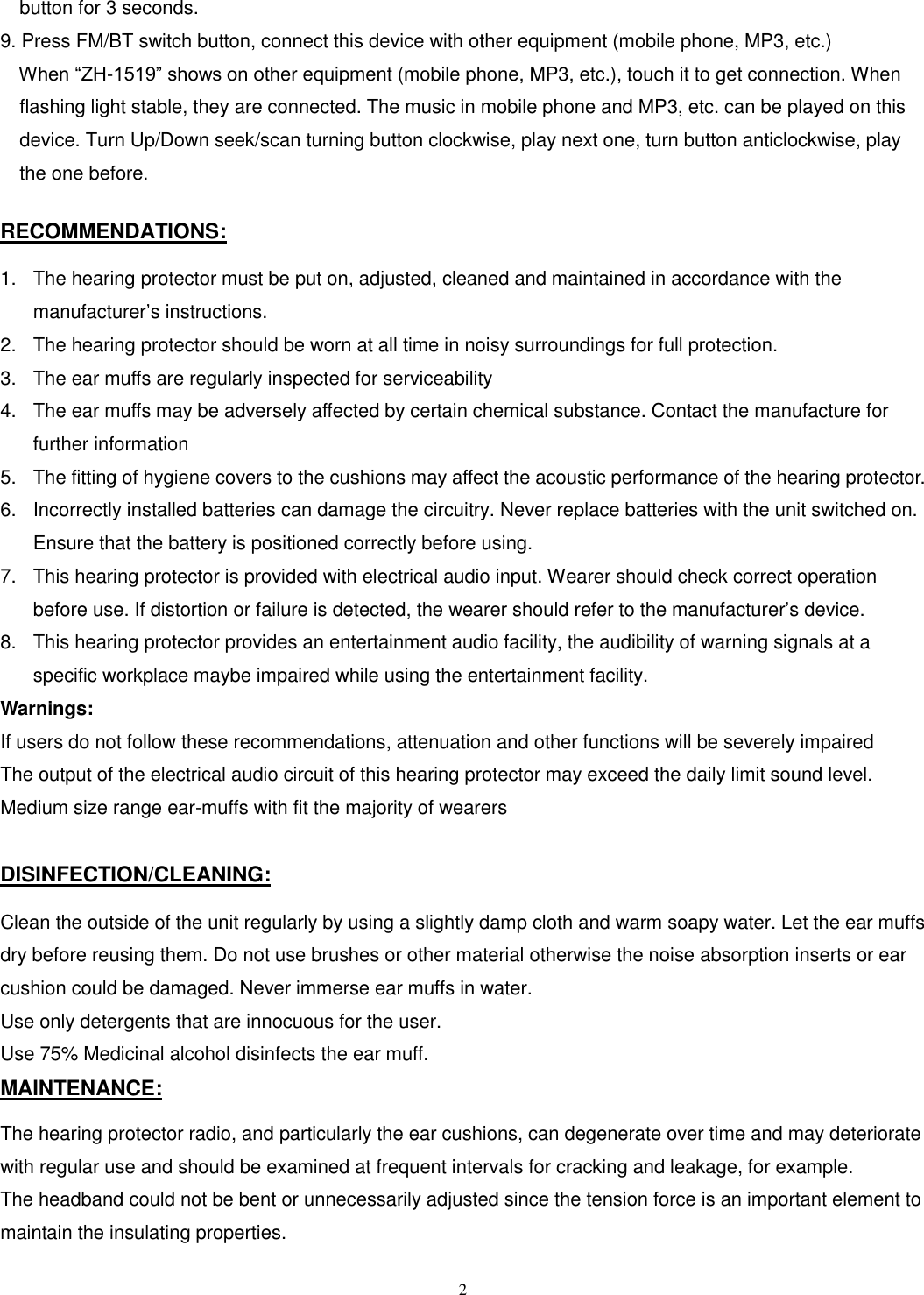  2 button for 3 seconds.       9. Press FM/BT switch button, connect this device with other equipment (mobile phone, MP3, etc.)     When “ZH-1519” shows on other equipment (mobile phone, MP3, etc.), touch it to get connection. When flashing light stable, they are connected. The music in mobile phone and MP3, etc. can be played on this device. Turn Up/Down seek/scan turning button clockwise, play next one, turn button anticlockwise, play the one before.    RECOMMENDATIONS:  1.  The hearing protector must be put on, adjusted, cleaned and maintained in accordance with the manufacturer’s instructions. 2.  The hearing protector should be worn at all time in noisy surroundings for full protection. 3.  The ear muffs are regularly inspected for serviceability 4.  The ear muffs may be adversely affected by certain chemical substance. Contact the manufacture for further information 5.  The fitting of hygiene covers to the cushions may affect the acoustic performance of the hearing protector. 6.  Incorrectly installed batteries can damage the circuitry. Never replace batteries with the unit switched on. Ensure that the battery is positioned correctly before using. 7.  This hearing protector is provided with electrical audio input. Wearer should check correct operation before use. If distortion or failure is detected, the wearer should refer to the manufacturer’s device. 8.  This hearing protector provides an entertainment audio facility, the audibility of warning signals at a specific workplace maybe impaired while using the entertainment facility. Warnings:   If users do not follow these recommendations, attenuation and other functions will be severely impaired The output of the electrical audio circuit of this hearing protector may exceed the daily limit sound level. Medium size range ear-muffs with fit the majority of wearers  DISINFECTION/CLEANING:  Clean the outside of the unit regularly by using a slightly damp cloth and warm soapy water. Let the ear muffs dry before reusing them. Do not use brushes or other material otherwise the noise absorption inserts or ear cushion could be damaged. Never immerse ear muffs in water.   Use only detergents that are innocuous for the user.   Use 75% Medicinal alcohol disinfects the ear muff. MAINTENANCE:  The hearing protector radio, and particularly the ear cushions, can degenerate over time and may deteriorate with regular use and should be examined at frequent intervals for cracking and leakage, for example. The headband could not be bent or unnecessarily adjusted since the tension force is an important element to maintain the insulating properties.  