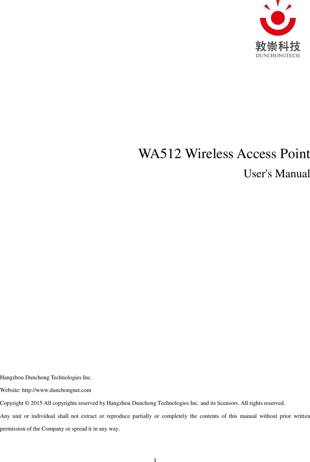 I      WA512 Wireless Access Point   User&apos;s Manual              Hangzhou Dunchong Technologies Inc.   Website: http://www.dunchongnet.com   Copyright © 2015 All copyrights reserved by Hangzhou Dunchong Technologies Inc. and its licensors. All rights reserved.     Any  unit  or  individual  shall  not  extract  or  reproduce  partially  or  completely  the  contents  of  this  manual  without  prior  written permission of the Company or spread it in any way.   