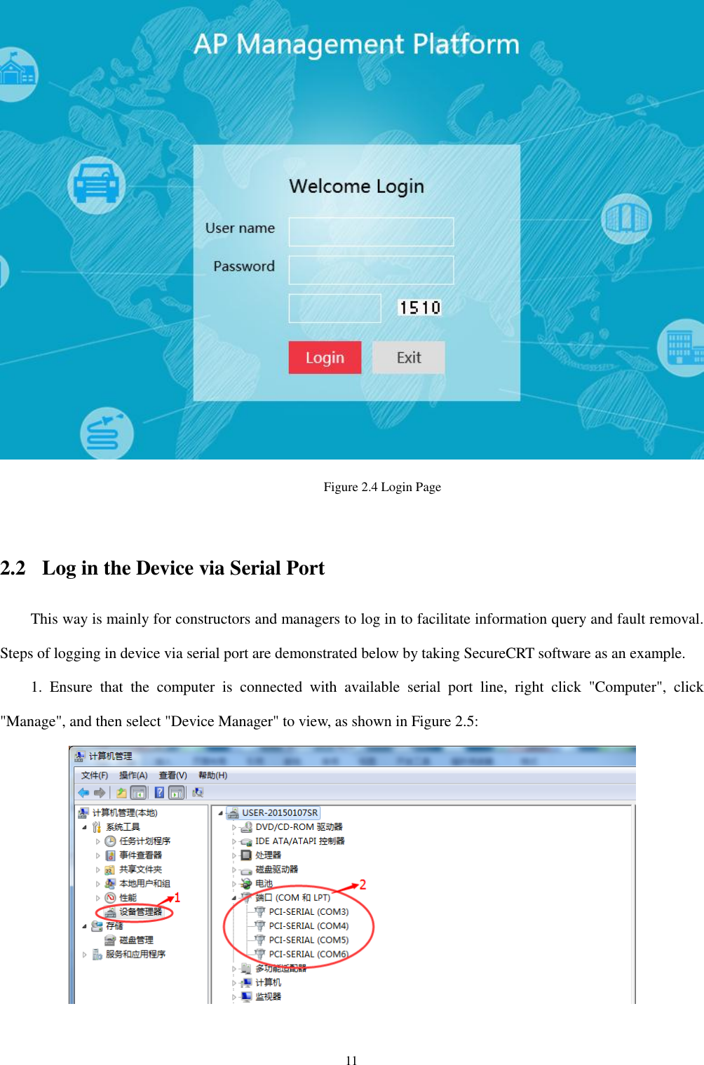 11  Figure 2.4 Login Page    2.2 Log in the Device via Serial Port This way is mainly for constructors and managers to log in to facilitate information query and fault removal. Steps of logging in device via serial port are demonstrated below by taking SecureCRT software as an example.   1.  Ensure  that  the  computer  is  connected  with  available  serial  port  line,  right  click  &quot;Computer&quot;,  click &quot;Manage&quot;, and then select &quot;Device Manager&quot; to view, as shown in Figure 2.5:    