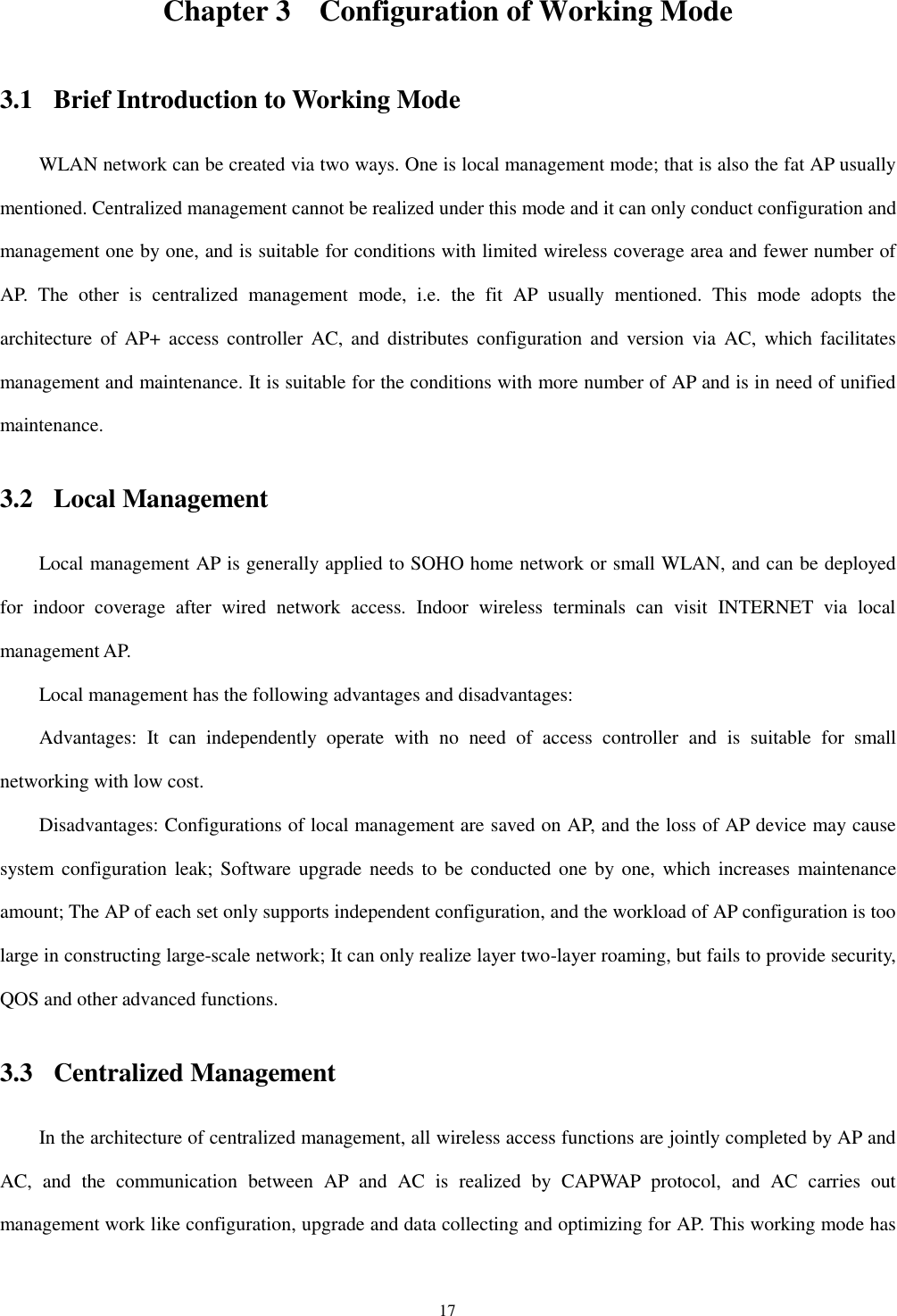 17 Chapter 3 Configuration of Working Mode 3.1 Brief Introduction to Working Mode WLAN network can be created via two ways. One is local management mode; that is also the fat AP usually mentioned. Centralized management cannot be realized under this mode and it can only conduct configuration and management one by one, and is suitable for conditions with limited wireless coverage area and fewer number of AP.  The  other  is  centralized  management  mode,  i.e.  the  fit  AP  usually  mentioned.  This  mode  adopts  the architecture  of  AP+  access controller  AC,  and  distributes  configuration  and  version  via  AC,  which facilitates management and maintenance. It is suitable for the conditions with more number of AP and is in need of unified maintenance.   3.2 Local Management Local management AP is generally applied to SOHO home network or small WLAN, and can be deployed for  indoor  coverage  after  wired  network  access.  Indoor  wireless  terminals  can  visit  INTERNET  via  local management AP.   Local management has the following advantages and disadvantages:   Advantages:  It  can  independently  operate  with  no  need  of  access  controller  and  is  suitable  for  small networking with low cost.   Disadvantages: Configurations of local management are saved on AP, and the loss of AP device may cause system  configuration  leak; Software upgrade needs  to be conducted one by one,  which increases maintenance amount; The AP of each set only supports independent configuration, and the workload of AP configuration is too large in constructing large-scale network; It can only realize layer two-layer roaming, but fails to provide security, QOS and other advanced functions.   3.3 Centralized Management In the architecture of centralized management, all wireless access functions are jointly completed by AP and AC,  and  the  communication  between  AP  and  AC  is  realized  by  CAPWAP  protocol,  and  AC  carries  out management work like configuration, upgrade and data collecting and optimizing for AP. This working mode has 