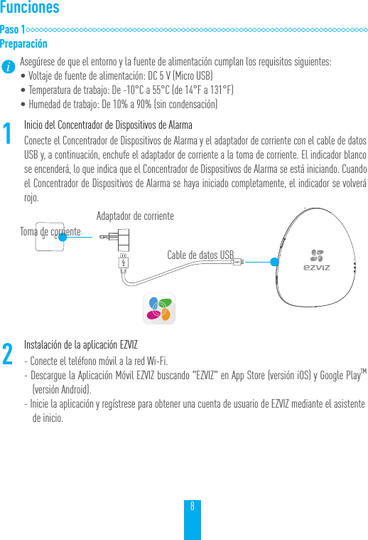8FuncionesPaso 1Preparaci&oacute;nAseg&uacute;rese de que el entorno y la fuente de alimentaci&oacute;n cumplan los requisitos siguientes:   &bull;Voltaje de fuente de alimentaci&oacute;n: DC 5 V (Micro USB)&bull;Temperatura de trabajo: De -10&deg;C a 55&deg;C (de 14&deg;F a 131&deg;F)&bull;Humedad de trabajo: De 10% a 90% (sin condensaci&oacute;n)1Inicio del Concentrador de Dispositivos de AlarmaConecte el Concentrador de Dispositivos de Alarma y el adaptador de corriente con el cable de datos USB y, a continuaci&oacute;n, enchufe el adaptador de corriente a la toma de corriente. El indicador blanco se encender&aacute;, lo que indica que el Concentrador de Dispositivos de Alarma se est&aacute; iniciando. Cuando el Concentrador de Dispositivos de Alarma se haya iniciado completamente, el indicador se volver&aacute; rojo.2Instalaci&oacute;n de la aplicaci&oacute;n EZVIZ- Conecte el tel&eacute;fono m&oacute;vil a la red Wi-Fi.- Descargue la Aplicaci&oacute;n M&oacute;vil EZVIZ buscando "EZVIZ" en App Store (versi&oacute;n iOS) y Google PlayTM (versi&oacute;n Android).- Inicie la aplicaci&oacute;n y reg&iacute;strese para obtener una cuenta de usuario de EZVIZ mediante el asistente de inicio.Toma de corrienteAdaptador de corrienteCable de datos USB