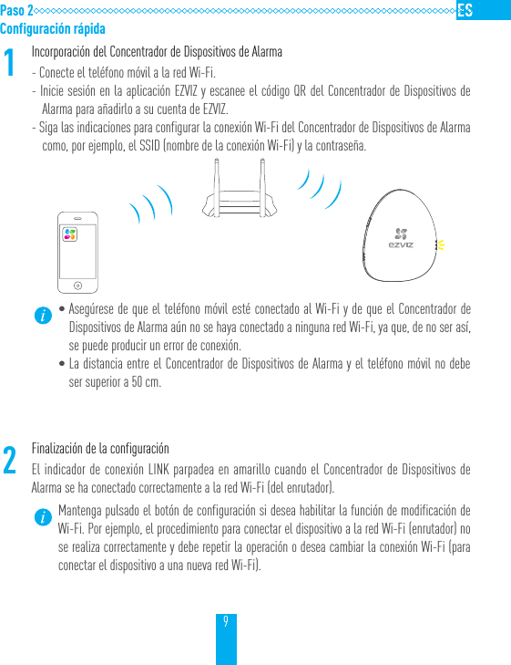 9Paso 2Configuraci&oacute;n r&aacute;pida1Incorporaci&oacute;n del Concentrador de Dispositivos de Alarma- Conecte el tel&eacute;fono m&oacute;vil a la red Wi-Fi.- Inicie sesi&oacute;n en la aplicaci&oacute;n EZVIZ y escanee el c&oacute;digo QR del Concentrador de Dispositivos de Alarma para a&ntilde;adirlo a su cuenta de EZVIZ.- Siga las indicaciones para configurar la conexi&oacute;n Wi-Fi del Concentrador de Dispositivos de Alarma como, por ejemplo, el SSID (nombre de la conexi&oacute;n Wi-Fi) y la contrase&ntilde;a.&bull;Aseg&uacute;rese de que el tel&eacute;fono m&oacute;vil est&eacute; conectado al Wi-Fi y de que el Concentrador de Dispositivos de Alarma a&uacute;n no se haya conectado a ninguna red Wi-Fi, ya que, de no ser as&iacute;, se puede producir un error de conexi&oacute;n.&bull;La distancia entre el Concentrador de Dispositivos de Alarma y el tel&eacute;fono m&oacute;vil no debe ser superior a 50 cm.2Finalizaci&oacute;n de la configuraci&oacute;nEl indicador de conexi&oacute;n LINK parpadea en amarillo cuando el Concentrador de Dispositivos de Alarma se ha conectado correctamente a la red Wi-Fi (del enrutador).Mantenga pulsado el bot&oacute;n de configuraci&oacute;n si desea habilitar la funci&oacute;n de modificaci&oacute;n de Wi-Fi. Por ejemplo, el procedimiento para conectar el dispositivo a la red Wi-Fi (enrutador) no se realiza correctamente y debe repetir la operaci&oacute;n o desea cambiar la conexi&oacute;n Wi-Fi (para conectar el dispositivo a una nueva red Wi-Fi).