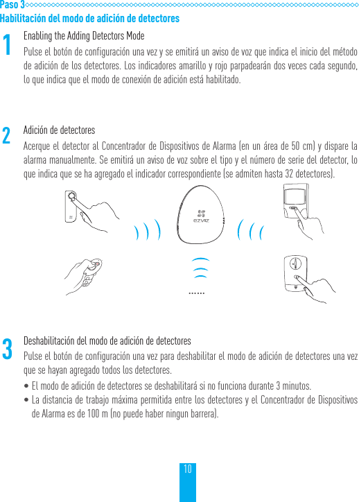 10Paso 3Habilitaci&oacute;n del modo de adici&oacute;n de detectores1Enabling the Adding Detectors ModePulse el bot&oacute;n de configuraci&oacute;n una vez y se emitir&aacute; un aviso de voz que indica el inicio del m&eacute;todo de adici&oacute;n de los detectores. Los indicadores amarillo y rojo parpadear&aacute;n dos veces cada segundo, lo que indica que el modo de conexi&oacute;n de adici&oacute;n est&aacute; habilitado.2Adici&oacute;n de detectoresAcerque el detector al Concentrador de Dispositivos de Alarma (en un &aacute;rea de 50 cm) y dispare la alarma manualmente. Se emitir&aacute; un aviso de voz sobre el tipo y el n&uacute;mero de serie del detector, lo que indica que se ha agregado el indicador correspondiente (se admiten hasta 32 detectores).&hellip;&hellip;3Deshabilitaci&oacute;n del modo de adici&oacute;n de detectoresPulse el bot&oacute;n de configuraci&oacute;n una vez para deshabilitar el modo de adici&oacute;n de detectores una vez que se hayan agregado todos los detectores.&bull;El modo de adici&oacute;n de detectores se deshabilitar&aacute; si no funciona durante 3 minutos.&bull;La distancia de trabajo m&aacute;xima permitida entre los detectores y el Concentrador de Dispositivos de Alarma es de 100 m (no puede haber ningun barrera).