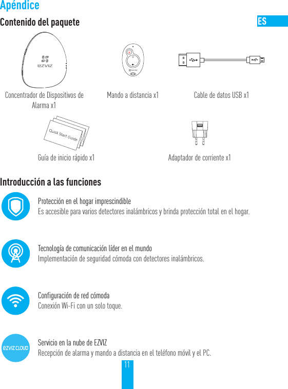11Ap&eacute;ndiceContenido del paqueteConcentrador de Dispositivos de Alarma x1Mando a distancia x1 Cable de datos USB x1Gu&iacute;a de inicio r&aacute;pido x1 Adaptador de corriente x1Introducci&oacute;n a las funcionesProtecci&oacute;n en el hogar imprescindibleEs accesible para varios detectores inal&aacute;mbricos y brinda protecci&oacute;n total en el hogar.Tecnolog&iacute;a de comunicaci&oacute;n l&iacute;der en el mundoImplementaci&oacute;n de seguridad c&oacute;moda con detectores inal&aacute;mbricos.Configuraci&oacute;n de red c&oacute;modaConexi&oacute;n Wi-Fi con un solo toque.Servicio en la nube de EZVIZRecepci&oacute;n de alarma y mando a distancia en el tel&eacute;fono m&oacute;vil y el PC.