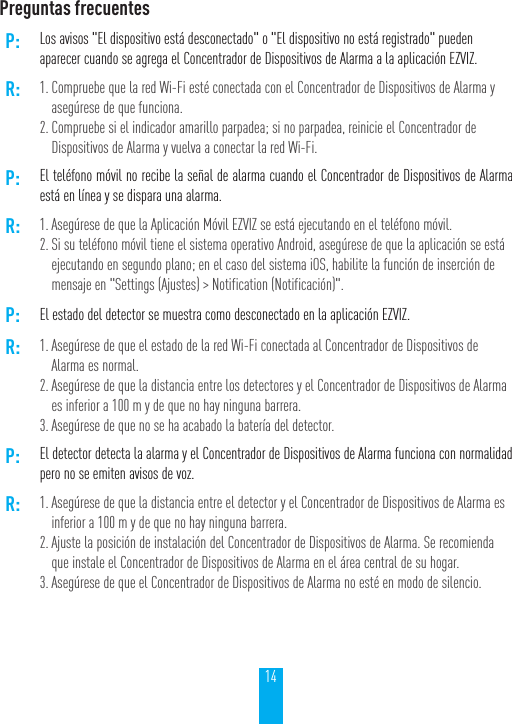 14Preguntas frecuentesP: Los avisos "El dispositivo est&aacute; desconectado" o "El dispositivo no est&aacute; registrado" pueden aparecer cuando se agrega el Concentrador de Dispositivos de Alarma a la aplicaci&oacute;n EZVIZ.R: 1. Compruebe que la red Wi-Fi est&eacute; conectada con el Concentrador de Dispositivos de Alarma y aseg&uacute;rese de que funciona.2. Compruebe si el indicador amarillo parpadea; si no parpadea, reinicie el Concentrador de Dispositivos de Alarma y vuelva a conectar la red Wi-Fi.P: El tel&eacute;fono m&oacute;vil no recibe la se&ntilde;al de alarma cuando el Concentrador de Dispositivos de Alarma est&aacute; en l&iacute;nea y se dispara una alarma.R: 1. Aseg&uacute;rese de que la Aplicaci&oacute;n M&oacute;vil EZVIZ se est&aacute; ejecutando en el tel&eacute;fono m&oacute;vil.2. Si su tel&eacute;fono m&oacute;vil tiene el sistema operativo Android, aseg&uacute;rese de que la aplicaci&oacute;n se est&aacute; ejecutando en segundo plano; en el caso del sistema iOS, habilite la funci&oacute;n de inserci&oacute;n de mensaje en "Settings (Ajustes) > Notification (Notificaci&oacute;n)".P: El estado del detector se muestra como desconectado en la aplicaci&oacute;n EZVIZ.R: 1. Aseg&uacute;rese de que el estado de la red Wi-Fi conectada al Concentrador de Dispositivos de Alarma es normal.2. Aseg&uacute;rese de que la distancia entre los detectores y el Concentrador de Dispositivos de Alarma es inferior a 100 m y de que no hay ninguna barrera.3. Aseg&uacute;rese de que no se ha acabado la bater&iacute;a del detector.P: El detector detecta la alarma y el Concentrador de Dispositivos de Alarma funciona con normalidad pero no se emiten avisos de voz.R: 1. Aseg&uacute;rese de que la distancia entre el detector y el Concentrador de Dispositivos de Alarma es inferior a 100 m y de que no hay ninguna barrera.2. Ajuste la posici&oacute;n de instalaci&oacute;n del Concentrador de Dispositivos de Alarma. Se recomienda que instale el Concentrador de Dispositivos de Alarma en el &aacute;rea central de su hogar.3. Aseg&uacute;rese de que el Concentrador de Dispositivos de Alarma no est&eacute; en modo de silencio.