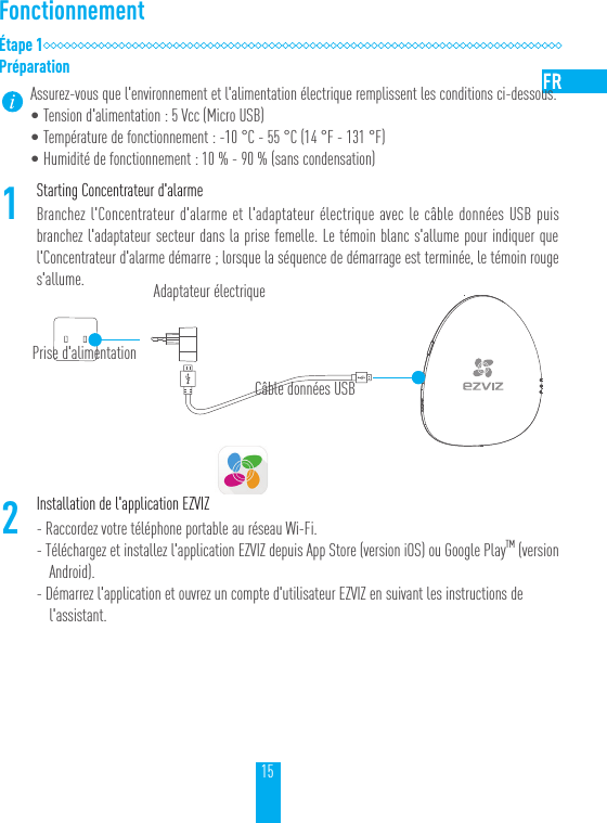 15Fonctionnement&Eacute;tape1Pr&eacute;parationAssurez-vous que l'environnement et l'alimentation &eacute;lectrique remplissent les conditions ci-dessous.&bull;Tension d'alimentation: 5Vcc (Micro USB)&bull;Temp&eacute;rature de fonctionnement: -10 &deg;C - 55 &deg;C (14 &deg;F - 131 &deg;F)&bull;Humidit&eacute; de fonctionnement: 10% - 90% (sans condensation) 1Starting Concentrateur d'alarmeBranchez l'Concentrateur d'alarme et l'adaptateur &eacute;lectrique avec le c&acirc;ble donn&eacute;es USB puis branchez l'adaptateur secteur dans la prise femelle. Le t&eacute;moin blanc s'allume pour indiquer que l'Concentrateur d'alarme d&eacute;marre; lorsque la s&eacute;quence de d&eacute;marrage est termin&eacute;e, le t&eacute;moin rouge s'allume.2Installation de l'application EZVIZ- Raccordez votre t&eacute;l&eacute;phone portable au r&eacute;seau Wi-Fi.- T&eacute;l&eacute;chargez et installez l'application EZVIZ depuis App Store (version iOS) ou Google PlayTM (version Android).- D&eacute;marrez l'application et ouvrez un compte d'utilisateur EZVIZ en suivant les instructions de l'assistant.Prise d'alimentationAdaptateur &eacute;lectriqueC&acirc;ble donn&eacute;es USB
