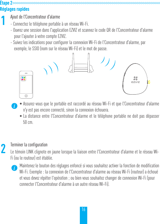 16&Eacute;tape 2R&eacute;glages rapides1Ajout de l'Concentrateur d'alarme- Connectez le t&eacute;l&eacute;phone portable &agrave; un r&eacute;seau Wi-Fi.- Ouvrez une session dans l'application EZVIZ et scannez le code QR de l'Concentrateur d'alarme pour l'ajouter &agrave; votre compte EZVIZ.- Suivez les indications pour configurer la connexion Wi-Fi de l'Concentrateur d'alarme, par exemple, le SSID (nom sur le r&eacute;seau Wi-Fi) et le mot de passe.&bull;Assurez-vous que le portable est raccord&eacute; au r&eacute;seau Wi-Fi et que l'Concentrateur d'alarme n'y est pas encore connect&eacute;, sinon la connexion &eacute;chouera.&bull;La distance entre l'Concentrateur d'alarme et le t&eacute;l&eacute;phone portable ne doit pas d&eacute;passer 50cm.2Terminer la configurationLe t&eacute;moin LINK clignote en jaune lorsque la liaison entre l'Concentrateur d'alarme et le r&eacute;seau Wi-Fi (ou le routeur) est &eacute;tablie.Maintenez le bouton des r&eacute;glages enfonc&eacute; si vous souhaitez activer la fonction de modification Wi-Fi. Exemple: la connexion de l'Concentrateur d'alarme au r&eacute;seau Wi-Fi (routeur) a &eacute;chou&eacute; et vous devez r&eacute;p&eacute;ter l'op&eacute;ration; ou bien vous souhaitez changer de connexion Wi-Fi (pour connecter l'Concentrateur d'alarme &agrave; un autre r&eacute;seau Wi-Fi).