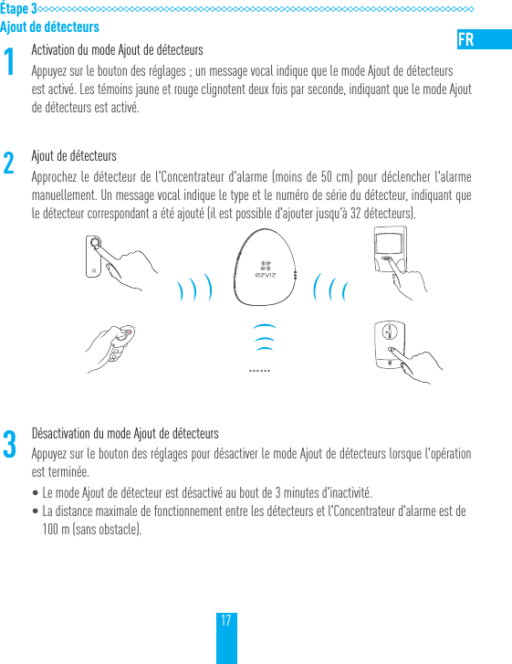 17&Eacute;tape 3Ajout de d&eacute;tecteurs1Activation du mode Ajout de d&eacute;tecteursAppuyez sur le bouton des r&eacute;glages; un message vocal indique que le mode Ajout de d&eacute;tecteurs est activ&eacute;. Les t&eacute;moins jaune et rouge clignotent deux fois par seconde, indiquant que le mode Ajout de d&eacute;tecteurs est activ&eacute;.2Ajout de d&eacute;tecteursApprochez le d&eacute;tecteur de l'Concentrateur d'alarme (moins de 50cm) pour d&eacute;clencher l'alarme manuellement. Un message vocal indique le type et le num&eacute;ro de s&eacute;rie du d&eacute;tecteur, indiquant que le d&eacute;tecteur correspondant a &eacute;t&eacute; ajout&eacute; (il est possible d'ajouter jusqu'&agrave; 32d&eacute;tecteurs).&hellip;&hellip;3D&eacute;sactivation du mode Ajout de d&eacute;tecteursAppuyez sur le bouton des r&eacute;glages pour d&eacute;sactiver le mode Ajout de d&eacute;tecteurs lorsque l'op&eacute;ration est termin&eacute;e.&bull;Le mode Ajout de d&eacute;tecteur est d&eacute;sactiv&eacute; au bout de 3minutes d'inactivit&eacute;.&bull;La distance maximale de fonctionnement entre les d&eacute;tecteurs et l'Concentrateur d'alarme est de 100m (sans obstacle).