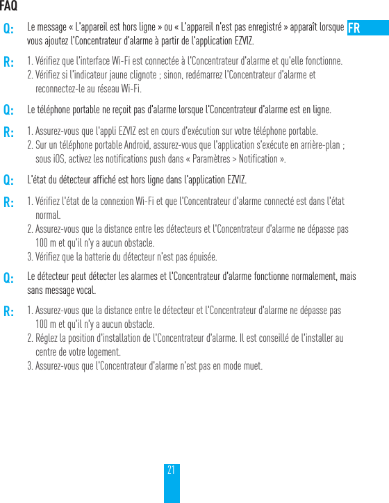 21FAQQ: Le message &laquo;L'appareil est hors ligne&raquo; ou &laquo;L'appareil n'est pas enregistr&eacute;&raquo; appara&icirc;t lorsquevous ajoutez l'Concentrateur d'alarme &agrave; partir de l'application EZVIZ.R: 1. V&eacute;rifiez que l'interface Wi-Fi est connect&eacute;e &agrave; l'Concentrateur d'alarme et qu'elle fonctionne.2. V&eacute;rifiez si l'indicateur jaune clignote; sinon, red&eacute;marrez l'Concentrateur d'alarme et reconnectez-le au r&eacute;seau Wi-Fi.Q: Le t&eacute;l&eacute;phone portable ne re&ccedil;oit pas d'alarme lorsque l'Concentrateur d'alarme est en ligne.R: 1. Assurez-vous que l'appli EZVIZ est en cours d'ex&eacute;cution sur votre t&eacute;l&eacute;phone portable.2. Sur un t&eacute;l&eacute;phone portable Android, assurez-vous que l'application s'ex&eacute;cute en arri&egrave;re-plan; sous iOS, activez les notifications push dans &laquo;Param&egrave;tres > Notification&raquo;.Q: L'&eacute;tat du d&eacute;tecteur affich&eacute; est hors ligne dans l'application EZVIZ.R: 1. V&eacute;rifiez l'&eacute;tat de la connexion Wi-Fi et que l'Concentrateur d'alarme connect&eacute; est dans l'&eacute;tat normal.2. Assurez-vous que la distance entre les d&eacute;tecteurs et l'Concentrateur d'alarme ne d&eacute;passe pas 100m et qu'il n'y a aucun obstacle.3. V&eacute;rifiez que la batterie du d&eacute;tecteur n'est pas &eacute;puis&eacute;e.Q: Le d&eacute;tecteur peut d&eacute;tecter les alarmes et l'Concentrateur d'alarme fonctionne normalement, mais sans message vocal.R: 1. Assurez-vous que la distance entre le d&eacute;tecteur et l'Concentrateur d'alarme ne d&eacute;passe pas 100m et qu'il n'y a aucun obstacle.2. R&eacute;glez la position d'installation de l'Concentrateur d'alarme. Il est conseill&eacute; de l'installer au centre de votre logement.3. Assurez-vous que l'Concentrateur d'alarme n'est pas en mode muet.