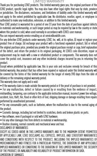 LIMITED WARRANTYThank you for purchasing EZVIZ products. This limited warranty gives you, the original purchaser of the EZVIZ product, specific legal rights. You may also have other legal rights that vary by state, province or jurisdiction. The disclaimers, exclusions, and limitations of liability under this limited warranty will not apply to the extent prohibited by applicable law. No distributor, reseller, agent, or employee is authorized to make any medication, extension, or addition to this limited warranty.Your EZVIZ product is warranted for a period of one (1) year from the date of purchase against defects in materials and workmanship, or such longer period as may be required by law in the country or state where this product is sold, when used normally in accordance with EZVIZ&rsquo;s user manual.You can request warranty service emailing us at service@ezvizlife.com.  For any defective EZVIZ products under warranty, EZVIZ, Inc. will, at its option, (i) repair or replace your product free of charge; (ii) exchange your product with a functional equivalent product; (iii) or refund the original purchase price, provided you provide the original purchase receipt or copy, brief explanation of the defect, and return the product in its original packaging. At EZVIZ&rsquo;s sole discretion, repair or replacement may be made with a new or refurbished product or components. This warranty does not cover the postal cost, insurance and any other incidental charges incurred by you in returning the product.Except where prohibited by applicable law, this is your sole and exclusive remedy for breach of this limited warranty. Any product that has either been repaired or replaced under this limited warranty will be covered by the terms of this limited warranty for the longer of ninety (90) days from the date of delivery or the remaining original warranty period.This warranty does not apply and is void:&bull; If the warranty claim is made outside the warranty period or if the proof of purchase is not provided.&bull; For any malfunction, defect or failure caused by or resulting from the evidence of impact, mishandling, tampering, use contrary to the applicable instruction manual, incorrect power line voltage, accident, loss, theft, fire, flood or other Acts of God, shipping damage or damage resulting from repairs performed by unauthorized personnel.&bull; For any consumable parts, such as batteries, where the malfunction is due to the normal aging of the product.&bull; Cosmetic damage, including but not limited to scratches, dents and broken plastic on ports.&bull; Any software, even if packaged or sold with EZVIZ hardware.&bull; For any other damages free from defects in material or workmanship.&bull; Routine cleaning, normal cosmetic and mechanical wear and tear.DISCLAIMER OF WARRANTIESEXCEPT AS STATED ABOVE IN THIS LIMITED WARRANTY, AND TO THE MAXIMUM EXTENT PERMITTED BY APPLICABLE LAW, EZVIZ DISCLAIMS ALL EXPRESS, IMPLIED, AND STATUTORY WARRANTIES AND CONDITIONS WITH RESPECT TO THE PRODUCT, INCLUDING THE IMPLIED WARRANTIES OF MERCHANTABILITY AND FITNESS FOR A PARTICULAR PURPOSE, THE DURATION OF ANY APPLICABLE IMPLIED WARRANTIES OR CONDITIONS TO THE DURATION OF THIS LIMITED WARRANTY, THE SECURITY OF THE PRODUCT, OR AVAILABILITY AND RELIABILITY OF PRODUCT INFORMATION OR DATA.LIMITATION OF DAMAGES