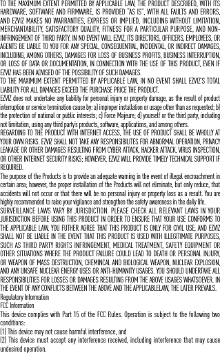 IN NO EVENT WILL EZVIZ BE LIABLE FOR ANY CONSEQUENTIAL, INCIDENTAL, EXEMPLARY, OR SPECIAL DAMAGES, INCLUDING ANY DAMAGES FOR LOST DATA OR LOST PROFITS, ARISING FROM OR RELATING TO THIS LIMITED WARRANTY OR THE PRODUCT, AND EZVIZ&rsquo;S TOTAL CUMULATIVE LIABILITY ARISING FROM OR RELATED TO THIS LIMITED WARRANTY OR THE PRODUCT WILL NOT EXCEED THE AMOUNT ACTUALLY PAID FOR THE PRODUCT BY THE ORIGINAL PURCHASER. SOME STATES DO NOT ALLOW THE EXCLUSION OR LIMITATION OF INCIDENTAL OR CONSEQUENTIAL DAMAGES, SO THE ABOVE LIMITATION OR EXCLUSION MAY NOT APPLY TO YOU.LIMITATION OF LIABILITYALL PRODUCT INFORMATION AND DATA IS PROVIDED FOR YOUR CONVENIENCE, &ldquo;AS IS&rdquo;, AND &ldquo;AS AVAILABLE&rdquo;. EZVIZ DOES NOT REPRESENT, WARRANT, OR GUARANTEE THAT PRODUCT INFORMATION AND DATA WILL BE AVAILABLE, ACCURATE, OR RELIABLE OR THAT PRODUCT INFORMATION AND DATA OR USE OF THE PRODUCT WILL PROVIDE SAFETY IN YOUR HOME. YOU USE ALL PRODUCT INFORMATION, DATA, AND THE PRODUCT AT YOUR OWN DISCRETION AND RISK. YOU WILL BE SOLELY RESPONSIBLE FOR (AND EZVIZ DISCLAIMS) ANY AND ALL LOSS, LIABILITY, OR DAMAGES, INCLUDING TO YOUR WIRING, FIXTURES, ELECTRICITY, HOME, PRODUCT, PRODUCT PERIPHERALS, COMPUTER, MOBILE DEVICE, AND ALL OTHER ITEMS AND PETS, RESULTING FROM YOUR USE OF THE PRODUCT INFORMATION, DATA, OR PRODUCT. PRODUCT INFORMATION AND DATA PROVIDED BY EZVIZ IS NOT INTENDED AS A SUBSTITUTE FOR DIRECT MEANS OF OBTAINING THE INFORMATION. FOR EXAMPLE, A NOTIFICATION PROVIDED THROUGH THE PRODUCT IS NOT INTENDED AS A SUBSTITUTE FOR AUDIBLE AND VISIBLE INDICATIONS IN THE HOME AND ON THE PRODUCT, NOR FOR A THIRD PARTY MONITORING SERVICE.Please do not hesitate to contact your seller, or send e-mails to us service@ezvizlife.com, with any questions.COPYRIGHT &copy;2017 EZVIZ Inc. ALL RIGHTS RESERVED.About the DocumentsThe documents include instructions for using and managing the product. Pictures, charts, images and all other information hereinafter are for description and explanation only. The information contained in the documents is subject to change, without notice, due to firmware updates or other reasons. Please find the latest version in the website (http://www.ezvizlife.com).Any and all information, including, among others, wordings, pictures, graphs are the properties of EZVIZ Inc. or its subsidiaries (hereinafter referred to be &ldquo;EZVIZ&rdquo;). The documents cannot be reproduced, changed, translated, or distributed, partially or wholly, by any means, without the prior written permission of EZVIZ. Unless otherwise stipulated, EZVIZ does not make any warranties, guarantees or representations, express or implied, regarding to the documents.Trademarks Acknowledgement&trade;,  &trade;, and other EZVIZ&rsquo;s trademarks and logos are the properties of EZVIZ in various jurisdictions. Other trademarks and logos mentioned in the documents are the properties of their respective owners.Legal DisclaimerTO THE MAXIMUM EXTENT PERMITTED BY APPLICABLE LAW, THE PRODUCT DESCRIBED, WITH ITS HARDWARE, SOFTWARE AND FIRMWARE, IS PROVIDED &ldquo;AS IS&rdquo;, WITH ALL FAULTS AND ERRORS, AND EZVIZ MAKES NO WARRANTIES, EXPRESS OR IMPLIED, INCLUDING WITHOUT LIMITATION, MERCHANTABILITY, SATISFACTORY QUALITY, FITNESS FOR A PARTICULAR PURPOSE, AND NON-INFRINGEMENT OF THIRD PARTY. IN NO EVENT WILL EZVIZ, ITS DIRECTORS, OFFICERS, EMPLOYEES, OR AGENTS BE LIABLE TO YOU FOR ANY SPECIAL, CONSEQUENTIAL, INCIDENTAL, OR INDIRECT DAMAGES, INCLUDING, AMONG OTHERS, DAMAGES FOR LOSS OF BUSINESS PROFITS, BUSINESS INTERRUPTION, OR LOSS OF DATA OR DOCUMENTATION, IN CONNECTION WITH THE USE OF THIS PRODUCT, EVEN IF EZVIZ HAS BEEN ADVISED OF THE POSSIBILITY OF SUCH DAMAGES.TO THE MAXIMUM EXTENT PERMITTED BY APPLICABLE LAW, IN NO EVENT SHALL EZVIZ&rsquo;S TOTAL LIABILITY FOR ALL DAMAGES EXCEED THE PURCHASE PRICE THE PRODUCT.EZVIZ does not undertake any liability for personal injury or property damage, as the result of product interruption or service termination cause by: a) improper installation or usage other than as requested; b) the protection of national or public interests; c) Force Majeure; d) yourself or the third party, including not limitation, using any third party&rsquo;s products, software, applications, and among others.REGARDING TO THE PRODUCT WITH INTERNET ACCESS, THE USE OF PRODUCT SHALL BE WHOLLY AT YOUR OWN RISKS. EZVIZ SHALL NOT TAKE ANY RESPONSIBILITES FOR ABNORMAL OPERATION, PRIVACY LEAKAGE OR OTHER DAMAGES RESULTING FROM CYBER ATTACK, HACKER ATTACK, VIRUS INSPECTION, OR OTHER INTERNET SECURITY RISKS; HOWEVER, EZVIZ WILL PROVIDE TIMELY TECHNICAL SUPPORT IF REQUIRED.The purpose of the Products is to provide an adequate warning in the event of illegal encroachment in certain area; however, the proper installation of the Products will not eliminate, but only reduce, that accidents will not occur or that there will be no personal injury or property loss as a result. You are highly recommended to raise your vigilance and strengthen the safety awareness in the daily life.SURVEILLANCE LAWS VARY BY JURISDICTION. PLEASE CHECK ALL RELEVANT LAWS IN YOUR JURISDICTION BEFORE USING THIS PRODUCT IN ORDER TO ENSURE THAT YOUR USE CONFORMS TO THE APPLICABLE LAW. YOU FUTHER AGREE THAT THIS PRODUCT IS ONLY FOR CIVIL USE, AND EZVIZ SHALL NOT BE LIABLE IN THE EVENT THAT THIS PRODUCT IS USED WITH ILLEGITIMATE PURPOSES, SUCH AS THIRD PARTY RIGHTS INFRINGEMENT, MEDICAL TREATMENT, SAFETY EQUIPMENT OR OTHER SITUATIONS WHERE THE PRODUCT FAILURE COULD LEAD TO DEATH OR PERSONAL INJURY, OR WEAPON OF MASS DESTRUCTION, CHEMINCAL AND BIOLOGICAL WEAPON, NUCLEAR EXPLOSION, AND ANY UNSAFE NUCLEAR ENERGY USES OR ANTI-HUMANITY USAGES. YOU SHOULD UNDERTAKE ALL RESPONSIBILITIES FOR LOSSES OR DAMAGES RESULTING FROM THE ABOVE USAGES WHATSOEVER. IN THE EVENT OF ANY CONFLICTS BETWEEN THE ABOVE AND THE APPLICABLELAW, THE LATER PREVAILS.Regulatory InformationFCC InformationThis device complies with Part 15 of the FCC Rules. Operation is subject to the following two conditions: (1) This device may not cause harmful interference, and (2) This device must accept any interference received, including interference that may cause undesired operation. 