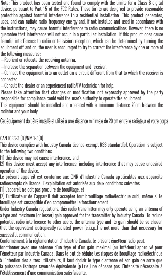 Note: This product has been tested and found to comply with the limits for a Class B digital device, pursuant to Part 15 of the FCC Rules. These limits are designed to provide reasonable protection against harmful interference in a residential installation. This product generates, uses, and can radiate radio frequency energy and, if not installed and used in accordance with the instructions, may cause harmful interference to radio communications. However, there is no guarantee that interference will not occur in a particular installation. If this product does cause harmful interference to radio or television reception, which can be determined by turning the equipment off and on, the user is encouraged to try to correct the interference by one or more of the following measures: &mdash;Reorient or relocate the receiving antenna. &mdash;Increase the separation between the equipment and receiver. &mdash;Connect the equipment into an outlet on a circuit different from that to which the receiver is connected. &mdash;Consult the dealer or an experienced radio/TV technician for help.Please take attention that changes or modification not expressly  approved  by the party responsible for compliance could void the user&rsquo;s authority to operate the equipment.This equipment should be installed and operated with a minimum distance 20cm between the radiator and your body CAN ICES-3 (B)/NMB-3(B)This device complies with Industry Canada licence-exempt RSS standard(s). Operation is subject to the following two conditions: (1) this device may not cause interference, and(2) this device must accept any interference, including interference that may cause undesired operation of the device.Le pr&eacute;sent appareil est  conforme aux CNR d'Industrie Canada applicables aux appareils radioexempts de licence. L'exploitation est autoris&eacute;e aux deux conditions suivantes :(1) l'appareil ne doit pas produire de brouillage, et(2) l'utilisateur de l'appareil doit accepter tout brouillage radio&eacute;lectrique subi, m&ecirc;me si le brouillage est susceptible d'en compromettre le fonctionnement.Under Industry Canada regulations, this radio transmitter may only operate using an antenna of a type and maximum (or lesser) gain approved for the transmitter by Industry Canada. To reduce potential radio interference to other users, the antenna type and its gain should be so chosen that the equivalent isotropically radiated power (e.i.r.p.) is not more than that necessary for successful communication.Conform&eacute;ment &agrave; la r&eacute;glementation d'Industrie Canada, le pr&eacute;sent &eacute;metteur radio peutfonctionner avec une antenne d'un type et d'un gain maximal (ou inf&eacute;rieur) approuv&eacute; pour l'&eacute;metteur par Industrie Canada. Dans le but de r&eacute;duire les risques de brouillage radio&eacute;lectrique &agrave; l'intention des autres utilisateurs, il faut choisir le type d'antenne et son gain de sorte que la puissance isotrope rayonn&eacute;e &eacute;quivalente (p.i.r.e.) ne d&eacute;passe pas l'intensit&eacute; n&eacute;cessaire &agrave; l'&eacute;tablissement d'une communication satisfaisante.Cet &eacute;quipement doit &ecirc;tre install&eacute; et utilis&eacute; &agrave; une distance minimale de 20 cm entre le radiateur et votre corps