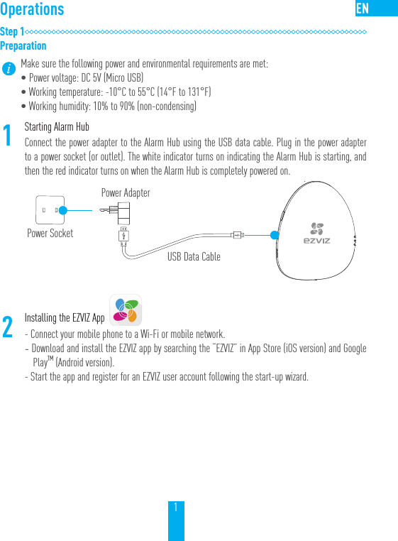 1OperationsStep 1PreparationMake sure the following power and environmental requirements are met:&bull;Power voltage: DC 5V (Micro USB)&bull;Working temperature: -10&deg;C to 55&deg;C (14&deg;F to 131&deg;F)&bull;Working humidity: 10% to 90% (non-condensing)1Starting Alarm HubConnect the power adapter to the Alarm Hub using the USB data cable. Plug in the power adapter to a power socket (or outlet). The white indicator turns on indicating the Alarm Hub is starting, and then the red indicator turns on when the Alarm Hub is completely powered on.2Installing the EZVIZ App- Connect your mobile phone to a Wi-Fi or mobile network. - Download and install the EZVIZ app by searching the &ldquo;EZVIZ&rdquo; in App Store (iOS version) and Google PlayTM (Android version).  - Start the app and register for an EZVIZ user account following the start-up wizard.Power SocketPower AdapterUSB Data Cable