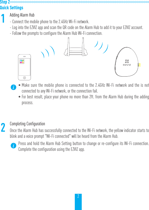 2Step 2Quick Settings1Adding Alarm Hub- Connect the mobile phone to the 2.4GHz Wi-Fi network.- Log into the EZVIZ app and scan the QR code on the Alarm Hub to add it to your EZVIZ account.- Follow the prompts to configure the Alarm Hub Wi-Fi connection. &bull;Make sure the mobile phone is connected to the 2.4GHz Wi-Fi network and the is not connected to any Wi-Fi network, or the connection fail.&bull;For best result, place your phone no more than 2ft. from the Alarm Hub during the adding process.2Completing ConfigurationOnce the Alarm Hub has successfully connected to the Wi-Fi network, the yellow indicator starts to blink and a voice prompt "Wi-Fi connected" will be heard from the Alarm Hub.Press and hold the Alarm Hub Setting button to change or re-configure its Wi-Fi connection. Complete the configuration using the EZVIZ app. 
