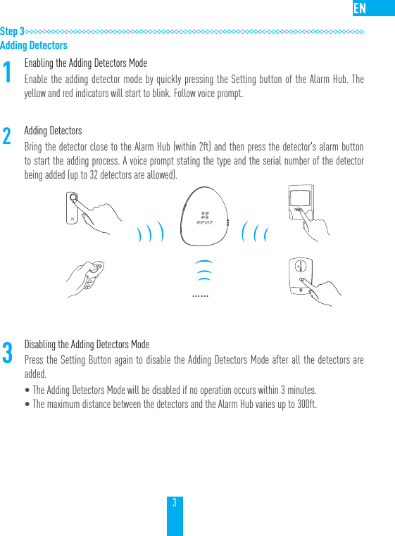 3Step 3Adding Detectors1Enabling the Adding Detectors ModeEnable the adding detector mode by quickly pressing the Setting button of the Alarm Hub. The yellow and red indicators will start to blink. Follow voice prompt.2Adding Detectors Bring the detector close to the Alarm Hub (within 2ft) and then press the detector's alarm button to start the adding process. A voice prompt stating the type and the serial number of the detector being added (up to 32 detectors are allowed).&hellip;&hellip;3Disabling the Adding Detectors ModePress the Setting Button again to disable the Adding Detectors Mode after all the detectors are added.&bull;The Adding Detectors Mode will be disabled if no operation occurs within 3 minutes.&bull;The maximum distance between the detectors and the Alarm Hub varies up to 300ft.