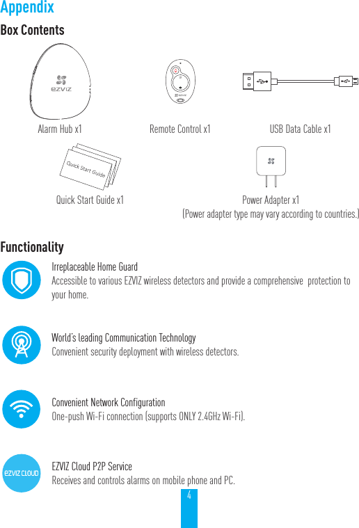 4AppendixBox ContentsAlarm Hub x1 Remote Control x1 USB Data Cable x1Quick Start Guide x1 Power Adapter x1 (Power adapter type may vary according to countries.)FunctionalityIrreplaceable Home GuardAccessible to various EZVIZ wireless detectors and provide a comprehensive  protection to your home.World&rsquo;s leading Communication TechnologyConvenient security deployment with wireless detectors. Convenient Network ConfigurationOne-push Wi-Fi connection (supports ONLY 2.4GHz Wi-Fi).EZVIZ Cloud P2P ServiceReceives and controls alarms on mobile phone and PC.