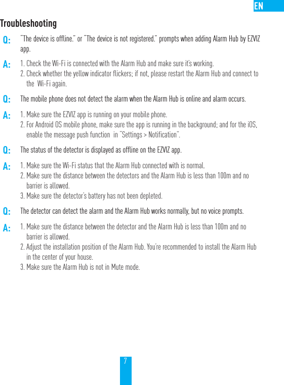 7TroubleshootingQ: &ldquo;The device is offline.&rdquo; or &ldquo;The device is not registered.&rdquo; prompts when adding Alarm Hub by EZVIZ app.A: 1. Check the Wi-Fi is connected with the Alarm Hub and make sure it&rsquo;s working.2. Check whether the yellow indicator flickers; if not, please restart the Alarm Hub and connect to the  Wi-Fi again. Q: The mobile phone does not detect the alarm when the Alarm Hub is online and alarm occurs.A: 1. Make sure the EZVIZ app is running on your mobile phone.2. For Android OS mobile phone, make sure the app is running in the background; and for the iOS,  enable the message push function  in &ldquo;Settings > Notification&rdquo;. Q: The status of the detector is displayed as offline on the EZVIZ app.A: 1. Make sure the Wi-Fi status that the Alarm Hub connected with is normal.2. Make sure the distance between the detectors and the Alarm Hub is less than 100m and no barrier is allowed.3. Make sure the detector&rsquo;s battery has not been depleted.Q: The detector can detect the alarm and the Alarm Hub works normally, but no voice prompts.A: 1. Make sure the distance between the detector and the Alarm Hub is less than 100m and no barrier is allowed.2. Adjust the installation position of the Alarm Hub. You&rsquo;re recommended to install the Alarm Hub in the center of your house.3. Make sure the Alarm Hub is not in Mute mode.
