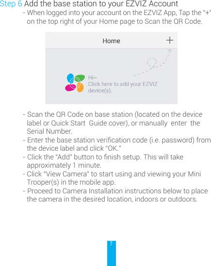 7Step 6 Add the base station to your EZVIZ Account- When logged into your account on the EZVIZ App, Tap the &ldquo;+&rdquo; on the top right of your Home page to Scan the QR Code.- Scan the QR Code on base station (located on the device label or Quick Start  Guide cover), or manually  enter  the Serial Number.-Enterthebasestationvericationcode(i.e.password)fromthe device label and click &ldquo;OK.&rdquo;-Clickthe&ldquo;Add&rdquo;buttontonishsetup.Thiswilltakeapproximately 1 minute.- Click &ldquo;View Camera&rdquo; to start using and viewing your Mini Trooper(s) in the mobile app.- Proceed to Camera Installation instructions below to place the camera in the desired location, indoors or outdoors. 