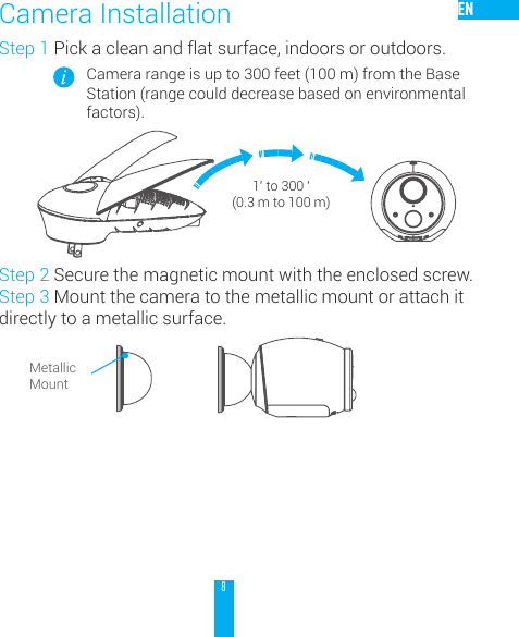 8ENStep 1 Pick a clean and flat surface, indoors or outdoors.Camera range is up to 300 feet (100 m) from the Base Station (range could decrease based on environmental factors).Step 2 Secure the magnetic mount with the enclosed screw.Step 3 Mount the camera to the metallic mount or attach it directly to a metallic surface.Camera InstallationMetallic Mount1' to 300 ' (0.3 m to 100 m)
