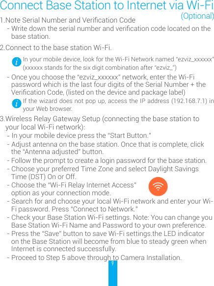 91. NoteSerialNumberandVericationCode-Writedowntheserialnumberandvericationcodelocatedonthebase station. 2. Connect to the base station Wi-Fi.  In your mobile device, look for the Wi-Fi Network named &ldquo;ezviz_xxxxxx&rdquo; (xxxxxx stands for the six digit combination after &ldquo;ezviz_&rdquo;)- Once you choose the &ldquo;ezviz_xxxxxx&rdquo; network, enter the Wi-Fi password which is the last four digits of the Serial Number + the VericationCode,(listedonthedeviceandpackagelabel) If the wizard does not pop up, access the IP address (192.168.7.1) in your Web browser.3. Wireless Relay Gateway Setup (connecting the base station to your local Wi-Fi network):- In your mobile device press the &ldquo;Start Button.&rdquo;- Adjust antenna on the base station. Once that is complete, click the &ldquo;Antenna adjusted&rdquo; button. - Follow the prompt to create a login password for the base station. - Choose your preferred Time Zone and select Daylight Savings Time (DST) On or Off. - Choose the &ldquo;Wi-Fi Relay Internet Access&rdquo;  option as your connection mode. - Search for and choose your local Wi-Fi network and enter your Wi-Fi password. Press &ldquo;Connect to Network.&rdquo;- Check your Base Station Wi-Fi settings. Note: You can change you Base Station Wi-Fi Name and Password to your own preference.- Press the &ldquo;Save&rdquo; button to save Wi-Fi settings.the LED indicator on the Base Station will become from blue to steady green when Internet is connected successfully.- Proceed to Step 5 above through to Camera Installation.Connect Base Station to Internet via Wi-Fi(Optional)