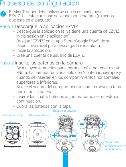 13Procesodeconguraci&oacute;nEl Mini Trooper debe utilizarse con la estaci&oacute;n base EZVIZ. La estaci&oacute;n base se vende por separado (a menos que est&eacute; en el paquete).Paso 1 Descargue la aplicaci&oacute;n EZVIZ-  Descargue la aplicaci&oacute;n (si ya tiene una cuenta de EZVIZ; inicie sesi&oacute;n en la aplicaci&oacute;n).-  Busque "EZVIZ" en el App Store/Google Play&trade; de su dispositivo m&oacute;vil para descargarla e instalarla.-  Inicie la aplicaci&oacute;n.-  Cree una cuenta de usuario de EZVIZ.Paso 2 Inserte las bater&iacute;as en la c&aacute;mara-  Se incluyen 4 bater&iacute;as para lograr el m&aacute;ximo rendimiento. *Nota: La c&aacute;mara funciona solo con 2 bater&iacute;as, siempre y cuando se inserten en los compartimientos horizontales superiores o inferiores.-  Suelte el seguro del compartimiento para remover la tapa que cubre la bater&iacute;a.-  Inserte las cuatro bater&iacute;as adjuntas, como se muestra a continuaci&oacute;n.-  Cubra las bater&iacute;as con la tapa.Tapa de la bater&iacute;aBase magn&eacute;ticaSeguro del compartimiento de la bater&iacute;aBater&iacute;a CR123A