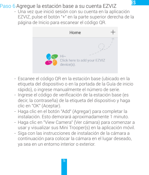 16ESPaso 6 Agregue la estaci&oacute;n base a su cuenta EZVIZ-  Una vez que inici&oacute; sesi&oacute;n con su cuenta en la aplicaci&oacute;n EZVIZ, pulse el bot&oacute;n "+" en la parte superior derecha de la p&aacute;gina de Inicio para escanear el c&oacute;digo QR.-  Escanee el c&oacute;digo QR en la estaci&oacute;n base (ubicado en la etiqueta del dispositivo o en la portada de la Gu&iacute;a de inicio r&aacute;pido), o ingrese manualmente el n&uacute;mero de serie.-  Ingreseelc&oacute;digodevericaci&oacute;ndelaestaci&oacute;nbase(esdecir, la contrase&ntilde;a) de la etiqueta del dispositivo y haga clic en "OK" (Aceptar).-  Haga clic en el bot&oacute;n "Add" (Agregar) para completar la instalaci&oacute;n. Esto demorar&aacute; aproximadamente 1 minuto.-  Haga clic en "View Camera" (Ver c&aacute;mara) para comenzar a usar y visualizar sus Mini Trooper(s) en la aplicaci&oacute;n m&oacute;vil.-  Siga con las instrucciones de instalaci&oacute;n de la c&aacute;mara a continuaci&oacute;n para colocar la c&aacute;mara en el lugar deseado, ya sea en un entorno interior o exterior. 