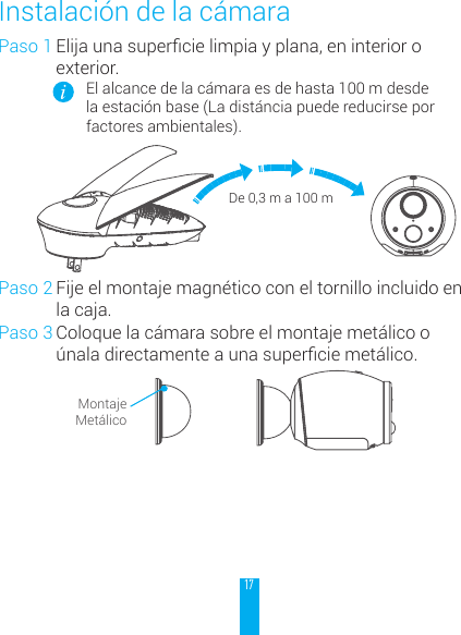 17Paso 1 Elijaunasupercielimpiayplana,eninterioroexterior.El alcance de la c&aacute;mara es de hasta 100 m desde la estaci&oacute;n base (La dist&aacute;ncia puede reducirse por factores ambientales).De 0,3 m a 100 mPaso 2 Fije el montaje magn&eacute;tico con el tornillo incluido en la caja.Paso 3 Coloque la c&aacute;mara sobre el montaje met&aacute;lico o &uacute;naladirectamenteaunasuperciemet&aacute;lico.Montaje Met&aacute;licoInstalaci&oacute;n de la c&aacute;mara