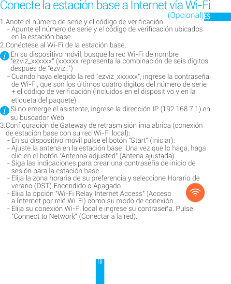 18ES1. Anoteeln&uacute;merodeserieyelc&oacute;digodevericaci&oacute;n- Apunteeln&uacute;merodeserieyelc&oacute;digodevericaci&oacute;nubicadosen la estaci&oacute;n base. 2. Con&eacute;ctese al Wi-Fi de la estaci&oacute;n base.En su dispositivo m&oacute;vil, busque la red Wi-Fi de nombre "ezviz_xxxxxx" (xxxxxx representa la combinaci&oacute;n de seis d&iacute;gitos despu&eacute;s de "ezviz_")- Cuando haya elegido la red "ezviz_xxxxxx", ingrese la contrase&ntilde;a de Wi-Fi, que son los &uacute;ltimos cuatro d&iacute;gitos del n&uacute;mero de serie +elc&oacute;digodevericaci&oacute;n(incluidoseneldispositivoyenlaetiqueta del paquete)Si no emerge el asistente, ingrese la direcci&oacute;n IP (192.168.7.1) en su buscador Web.3. Conguraci&oacute;ndeGatewayderetrasmisi&oacute;nimalabrica(conexi&oacute;nde estaci&oacute;n base con su red Wi-Fi local):- En su dispositivo m&oacute;vil pulse el bot&oacute;n "Start" (Iniciar).- Ajuste la antena en la estaci&oacute;n base. Una vez que lo haga, haga clic en el bot&oacute;n "Antenna adjusted" (Antena ajustada). - Siga las indicaciones para crear una contrase&ntilde;a de inicio de sesi&oacute;n para la estaci&oacute;n base. - Elija la zona horaria de su preferencia y seleccione Horario de verano (DST) Encendido o Apagado. - Elija la opci&oacute;n "Wi-Fi Relay Internet Access" (Acceso a Internet por rel&eacute; Wi-Fi) como su modo de conexi&oacute;n. - Elija su conexi&oacute;n Wi-Fi local e ingrese su contrase&ntilde;a. Pulse "Connect to Network" (Conectar a la red).Conecte la estaci&oacute;n base a Internet v&iacute;a Wi-Fi(Opcional)