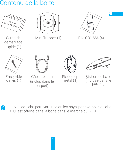 20FRContenu de la boiteGuide de d&eacute;marrage rapideGuide de d&eacute;marrage rapide (1)Mini Trooper (1) Pile CR123A (4)Ensemble  de vis (1) C&acirc;ble r&eacute;seau (inclus dans le paquet)Plaque en  m&eacute;tal (1) Station de base (incluse dans le paquet)Letypedechepeutvarierselonlespays,parexemplelacheR.-U. est offerte dans la boite dans le march&eacute; du R.-U.